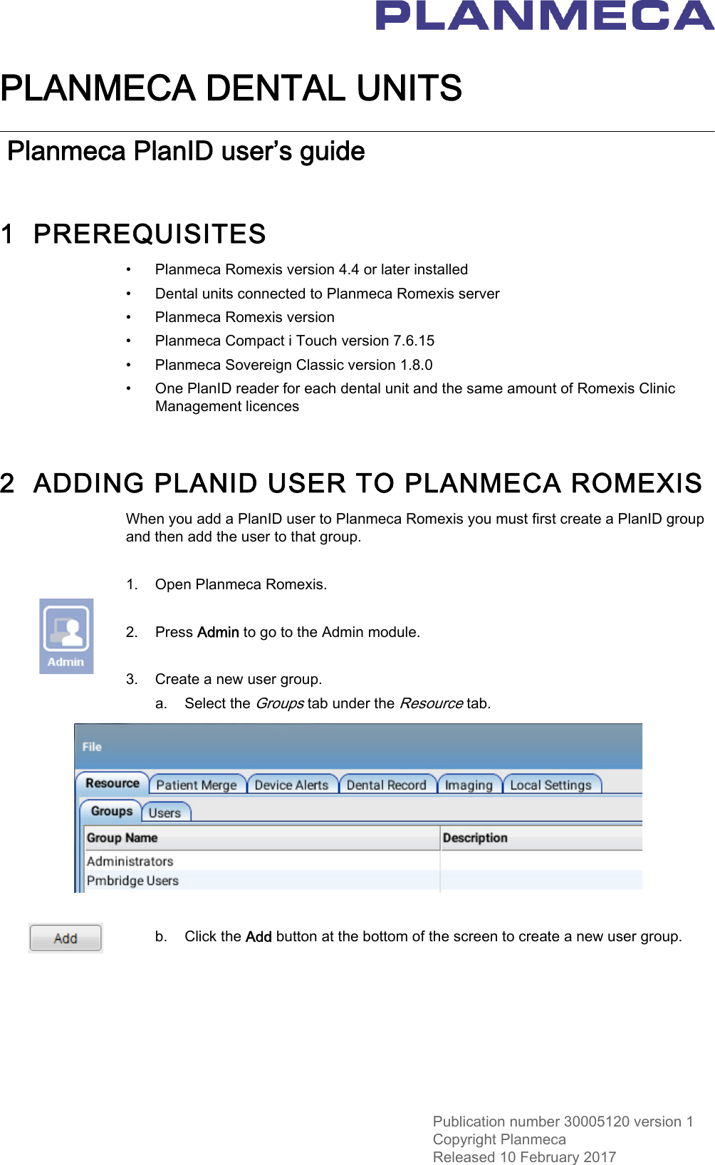 Publication number 30005120 version 1Copyright PlanmecaReleased 10 February 2017PLANMECA DENTAL UNITS Planmeca PlanID user’s guide1  PREREQUISITES• Planmeca Romexis version 4.4 or later installed• Dental units connected to Planmeca Romexis server• Planmeca Romexis version• Planmeca Compact i Touch version 7.6.15• Planmeca Sovereign Classic version 1.8.0• One PlanID reader for each dental unit and the same amount of Romexis Clinic Management licences2  ADDING PLANID USER TO PLANMECA ROMEXISWhen you add a PlanID user to Planmeca Romexis you must first create a PlanID group and then add the user to that group.1. Open Planmeca Romexis.2. Press Admin to go to the Admin module.3. Create a new user group.a. Select the Groups tab under the Resource tab.b. Click the Add button at the bottom of the screen to create a new user group. 