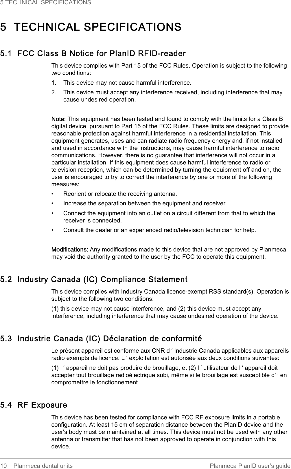 5 TECHNICAL SPECIFICATIONS  10 Planmeca dental units Planmeca PlanID user’s guide5  TECHNICAL SPECIFICATIONS5.1  FCC Class B Notice for PlanID RFID-readerThis device complies with Part 15 of the FCC Rules. Operation is subject to the following two conditions:1. This device may not cause harmful interference.2. This device must accept any interference received, including interference that may cause undesired operation.Note: This equipment has been tested and found to comply with the limits for a Class B digital device, pursuant to Part 15 of the FCC Rules. These limits are designed to provide reasonable protection against harmful interference in a residential installation. This equipment generates, uses and can radiate radio frequency energy and, if not installed and used in accordance with the instructions, may cause harmful interference to radio communications. However, there is no guarantee that interference will not occur in a particular installation. If this equipment does cause harmful interference to radio or television reception, which can be determined by turning the equipment off and on, the user is encouraged to try to correct the interference by one or more of the following measures:• Reorient or relocate the receiving antenna.• Increase the separation between the equipment and receiver.• Connect the equipment into an outlet on a circuit different from that to which the receiver is connected.• Consult the dealer or an experienced radio/television technician for help.Modifications: Any modifications made to this device that are not approved by Planmeca may void the authority granted to the user by the FCC to operate this equipment.5.2  Industry Canada (IC) Compliance Statement This device complies with Industry Canada licence-exempt RSS standard(s). Operation is subject to the following two conditions:(1) this device may not cause interference, and (2) this device must accept any interference, including interference that may cause undesired operation of the device.5.3  Industrie Canada (IC) Déclaration de conformitéLe présent appareil est conforme aux CNR d ʹ Industrie Canada applicables aux appareils radio exempts de licence. L ʹ exploitation est autorisée aux deux conditions suivantes:(1) l ʹ appareil ne doit pas produire de brouillage, et (2) l ʹ utilisateur de l ʹ appareil doit accepter tout brouillage radioélectrique subi, même si le brouillage est susceptible d&apos; ʹ en compromettre le fonctionnement. 5.4  RF ExposureThis device has been tested for compliance with FCC RF exposure limits in a portable configuration. At least 15 cm of separation distance between the PlanID device and the user&apos;s body must be maintained at all times. This device must not be used with any other antenna or transmitter that has not been approved to operate in conjunction with this device.