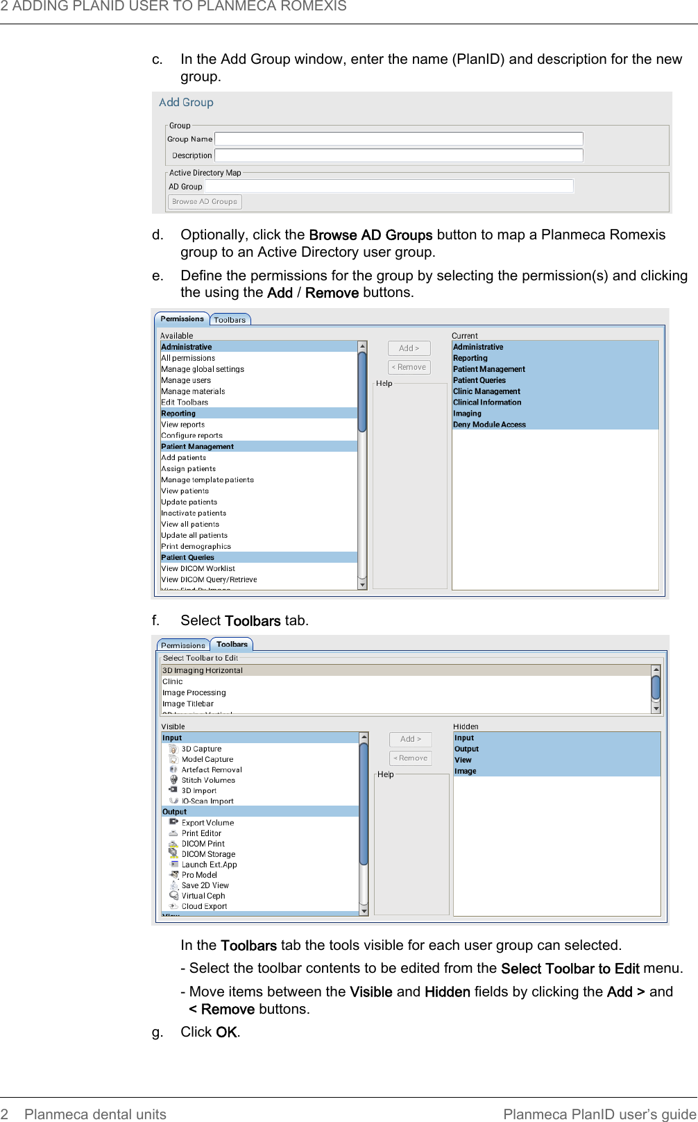 2 ADDING PLANID USER TO PLANMECA ROMEXIS  2 Planmeca dental units Planmeca PlanID user’s guidec. In the Add Group window, enter the name (PlanID) and description for the new group. d. Optionally, click the Browse AD Groups button to map a Planmeca Romexis group to an Active Directory user group. e. Define the permissions for the group by selecting the permission(s) and clicking the using the Add / Remove buttons. f. Select Toolbars tab.  In the Toolbars tab the tools visible for each user group can selected.- Select the toolbar contents to be edited from the Select Toolbar to Edit menu.- Move items between the Visible and Hidden fields by clicking the Add &gt; and&lt; Remove buttons.g. Click OK.