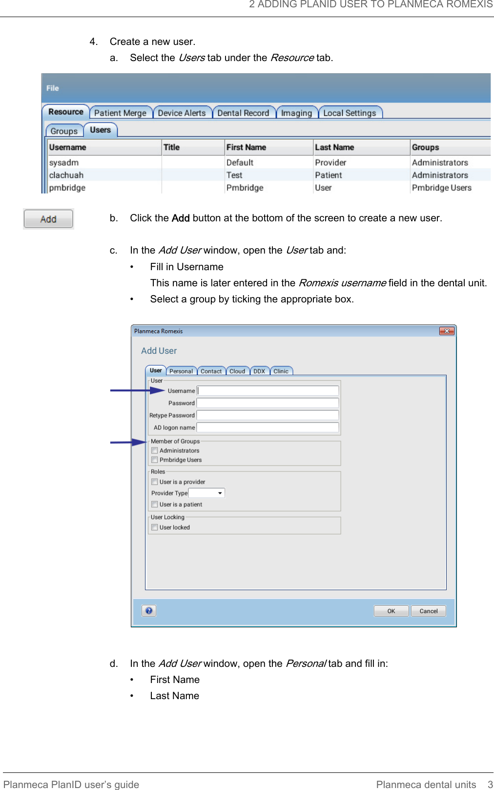   2 ADDING PLANID USER TO PLANMECA ROMEXISPlanmeca PlanID user’s guide Planmeca dental units 34. Create a new user.a. Select the Users tab under the Resource tab.b. Click the Add button at the bottom of the screen to create a new user. c. In the Add User window, open the User tab and:• Fill in UsernameThis name is later entered in the Romexis username field in the dental unit.• Select a group by ticking the appropriate box.d. In the Add User window, open the Personal tab and fill in:• First Name• Last Name