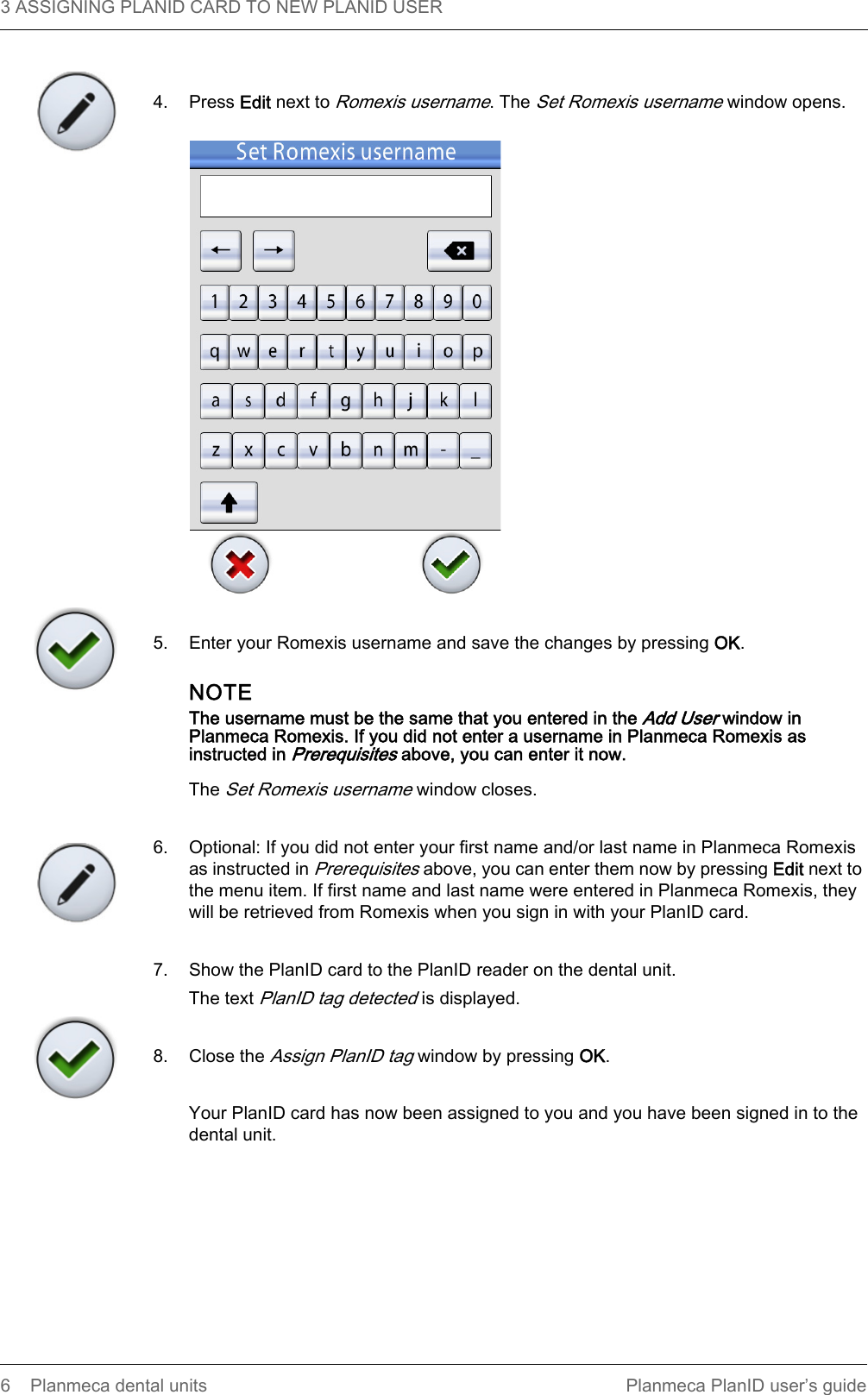 3 ASSIGNING PLANID CARD TO NEW PLANID USER  6 Planmeca dental units Planmeca PlanID user’s guide4. Press Edit next to Romexis username. The Set Romexis username window opens.5. Enter your Romexis username and save the changes by pressing OK.NOTEThe username must be the same that you entered in the Add User window in Planmeca Romexis. If you did not enter a username in Planmeca Romexis as instructed in Prerequisites above, you can enter it now.The Set Romexis username window closes.6. Optional: If you did not enter your first name and/or last name in Planmeca Romexis as instructed in Prerequisites above, you can enter them now by pressing Edit next to the menu item. If first name and last name were entered in Planmeca Romexis, they will be retrieved from Romexis when you sign in with your PlanID card.7. Show the PlanID card to the PlanID reader on the dental unit.The text PlanID tag detected is displayed.8. Close the Assign PlanID tag window by pressing OK.Your PlanID card has now been assigned to you and you have been signed in to the dental unit. 