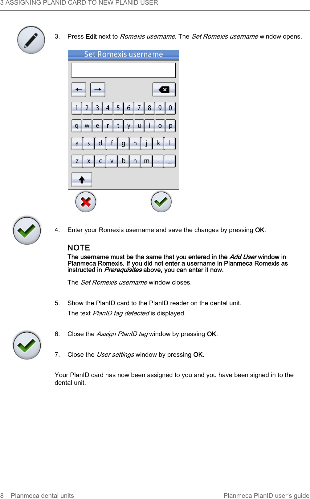 3 ASSIGNING PLANID CARD TO NEW PLANID USER  8 Planmeca dental units Planmeca PlanID user’s guide3. Press Edit next to Romexis username. The Set Romexis username window opens.4. Enter your Romexis username and save the changes by pressing OK.NOTEThe username must be the same that you entered in the Add User window in Planmeca Romexis. If you did not enter a username in Planmeca Romexis as instructed in Prerequisites above, you can enter it now.The Set Romexis username window closes.5. Show the PlanID card to the PlanID reader on the dental unit.The text PlanID tag detected is displayed.6. Close the Assign PlanID tag window by pressing OK.7. Close the User settings window by pressing OK.Your PlanID card has now been assigned to you and you have been signed in to the dental unit. 