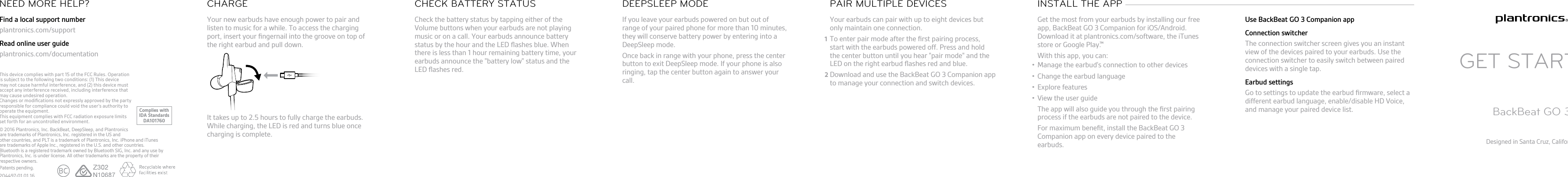 Your new earbuds have enough power to pair andlisten to music for a while. To access the chargingport, insert your ﬁngernail into the groove on top ofthe right earbud and pull down.It takes up to 2.5 hours to fully charge the earbuds.While charging, the LED is red and turns blue oncecharging is complete.CHARGECheck the battery status by tapping either of theVolume buttons when your earbuds are not playingmusic or on a call. Your earbuds announce batterystatus by the hour and the LED ﬂashes blue. Whenthere is less than 1 hour remaining battery time, yourearbuds announce the &quot;battery low&quot; status and theLED ﬂashes red.CHECK BATTERY STATUSIf you leave your earbuds powered on but out ofrange of your paired phone for more than 10 minutes,they will conserve battery power by entering into aDeepSleep mode.Once back in range with your phone, press the centerbutton to exit DeepSleep mode. If your phone is alsoringing, tap the center button again to answer yourcall.DEEPSLEEP MODEYour earbuds can pair with up to eight devices butonly maintain one connection.1To enter pair mode after the ﬁrst pairing process,start with the earbuds powered off. Press and holdthe center button until you hear &quot;pair mode&quot; and theLED on the right earbud ﬂashes red and blue.2Download and use the BackBeat GO 3 Companion appto manage your connection and switch devices.PAIR MULTIPLE DEVICESGet the most from your earbuds by installing our freeapp, BackBeat GO 3 Companion for iOS/Android.Download it at plantronics.com/software, the iTunesstore or Google Play.With this app, you can:•Manage the earbud&apos;s connection to other devices• Change the earbud language•Explore features• View the user guideThe app will also guide you through the ﬁrst pairingprocess if the earbuds are not paired to the device.For maximum beneﬁt, install the BackBeat GO 3Companion app on every device paired to theearbuds.INSTALL THE APP Use BackBeat GO 3 Companion appConnection switcherThe connection switcher screen gives you an instantview of the devices paired to your earbuds. Use theconnection switcher to easily switch between paireddevices with a single tap.Earbud settingsGo to settings to update the earbud ﬁrmware, select adifferent earbud language, enable/disable HD Voice,and manage your paired device list.GET STARTEDBackBeat GO 3Designed in Santa Cruz, CaliforniaFind a local support numberplantronics.com/supportRead online user guideplantronics.com/documentationNEED MORE HELP?© 2016 Plantronics, Inc. BackBeat, DeepSleep, and Plantronicsare trademarks of Plantronics, Inc. registered in the US andother countries, and PLT is a trademark of Plantronics, Inc. iPhone and iTunesare trademarks of Apple Inc., registered in the U.S. and other countries.Bluetooth is a registered trademark owned by Bluetooth SIG, Inc. and any use byPlantronics, Inc. is under license. All other trademarks are the property of theirrespective owners.Patents pending.204497-01 01.16TMComplies withIDA StandardsDA101760This device complies with part 15 of the FCC Rules. Operation is subject to the following two conditions: (1) This device may not cause harmful interference, and (2) this device must accept any interference received, including interference that may cause undesired operation.Changes or modiﬁcations not expressly approved by the party responsible for compliance could void the user’s authority to operate the equipment.This equipment complies with FCC radiation exposure limits set forth for an uncontrolled environment.