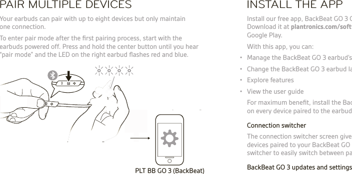 PAIR MULTIPLE DEVICES INSTALL THE APP Your earbuds can pair with up to eight devices but only maintain one connection.1  To enter pair mode after the ﬁ rst pairing process, start with the earbuds powered off. Press and hold the center button until you hear “pair mode” and the LED on the right earbud ﬂ ashes red and blue. Install our free app, BackBeat GO 3 Companion for iOS/Android. Download it at plantronics.com/software, the iTunes store or Google Play.  With this app, you can:•  Manage the BackBeat GO 3 earbud’s connection to other devices•  Change the BackBeat GO 3 earbud language•  Explore features•  View the user guide  For maximum beneﬁ t, install the BackBeat GO 3 Companion app on every device paired to the earbuds.  Connection switcher  The connection switcher screen gives you an instant view of the devices paired to your BackBeat GO 3 earbuds. Use the connection switcher to easily switch between paired devices with a single tap.  BackBeat GO 3 updates and settings  Go to settings to update the BackBeat GO 3 earbud ﬁ rmware, select a different language, enable/disable HD Voice, and manage your paired device list.PLT BB GO 3 (BackBeat)PLT BB GO 3 (BackBeat)PLT BB GO 3 (BackBeat)2  Download and use the BackBeat GO 3 Companion app to manage your connection and switch devices.  