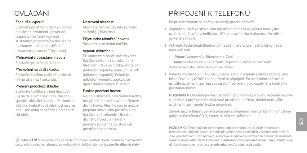 CSOVLÁDÁNÍ Nastavení hlasitosti  Stiskněte tlačítko zvýšení (+) nebo snížení (−) hlasitosti.  Přijetí nebo ukončení hovoru  Stiskněte prostřední tlačítko.  Vypnutí mikrofonu  Při konverzaci současně stiskněte tlačítko zvýšení (+) a snížení (−) hlasitosti. Ozve se hláška „mute on“ (mikrofon vypnutý) nebo „mute off“ (mikrofon zapnutý). Pokud je mikrofon vypnutý, opakuje se upozornění každých 15 minut.  Funkce podržení hovoru  Nejprve stiskněte prostřední tlačítko, tím přidržíte první hovor a přijmete druhý hovor. Mezi hovory je možné přepínat stisknutím prostředního tlačítka na 2 sekundy. Ukončení druhého hovoru a návrat k  prvnímu proběhne po stisknutí prostředního tlačítka.  Zapnutí a vypnutí  Stiskněte prostřední tlačítko, dokud neuslyšíte oznámení „power on“ (zapnuto). Zařízení vypnete stisknutím prostředního tlačítka na 4 sekundy, dokud neuslyšíte oznámení „power off“ (vypnuto).  Přehrávání a pozastavení audia  Stiskněte prostřední tlačítko.  Přeskočení na další skladbu   Stiskněte tlačítko zvýšení hlasitosti (+) na déle než 1sekundu.  Přehrání předchozí skladby  Stiskněte tlačítko snížení hlasitosti (−) na déle než 1 sekundu, tím znovu spustíte aktuální skladbu. Stisknutím tlačítka dvakrát (obě stisknutí na více než 1 sekundu) se vrátíte k předchozí skladbě.PŘIPOJENÍ K TELEFONU Po prvním zapnutí sluchátek se zahájí proces párování.1  Zapněte sluchátka stisknutím prostředního tlačítka, dokud neuslyšíte  oznámení párování a indikátor LED na pravém sluchátku nezačne blikat červeně a modře.2  Aktivujte technologii Bluetooth® na svém telefonu a nechte jej vyhledat  nová zařízení. • iPhone Nastavení &gt; Bluetooth &gt; Zap* • Android Nastavení &gt; Bluetooth: Zapnuto &gt; Vyhledat zařízení*  *Nabídky se mohou lišit vzávislosti na zařízení.3  Vyberte možnost „PLT BB GO 3 (BackBeat)“. V případě potřeby zadejte jako heslo čtyři nuly (0000) nebo přijměte připojení. Po úspěšném spárování uslyšíte oznámení „pairing successful“ (párování bylo úspěšné) a kontrolky přestanou blikat. POZNÁMKA Chcete-li provést párování po prvním spárování, vypněte nejprve sluchátka a poté podržte stisknuté prostřední tlačítko, dokud neuslyšíte oznámení „pair mode“ (režim párování).   Změnu jazyka hlášek, správu připojení apřepínání mezi zařízeními umožňuje aplikace BackBeat GO 3, kterou si můžete stáhnout.  VAROVÁNÍ ři poslechu vždy nastavte rozumnou hlasitost. Další informace o náhlavních soupravách a sluchu naleznete na webových stránkách plantronics.com/healthandsafety.POZNÁMKA Před použitím tohoto produktu si prostudujte důležité informace o bezpečnosti, nabíjení, baterii a poučení o zákonných opatřeních v samostatné brožuře „Pro vaše bezpečí“. Tato náhlavní souprava je vybavena vestavěnou baterií bez možnosti výměny. Kompletní návod k obsluze: plantronics.com/documentation. Zaregistrujte svoji náhlavní soupravu na adrese: plantronics.com/productregistration.