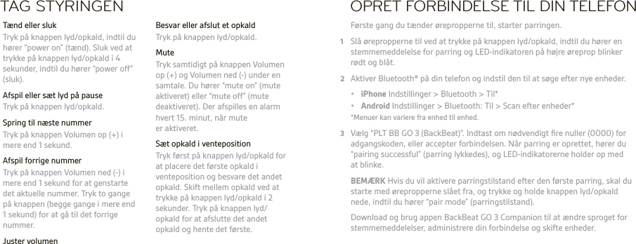 DA  ADVARSEL Lyt altid ved moderate lydstyrker. Se plantronics.com/healthandsafety for at få yderligere oplysninger om headset og hørelse.BEMÆRK Se folderen ‘For din sikkerhed’ for at få vigtige oplysninger om sikkerhed, opladning, batterier og lovgivning, inden du bruger dette headset. Dette headset har et indbygget batteri, der ikke kan udskiftes. Komplet brugervejledning: plantronics.com/dokumentation. Registrer dit headset: plantronics.com/productregistration.TAG STYRINGEN  Besvar eller afslut et opkald  Tryk på knappen lyd/opkald. Mute  Tryk samtidigt på knappen Volumen op (+) og Volumen ned (-) under en samtale. Du hører “mute on” (mute aktiveret) eller “mute off” (mute deaktiveret). Der afspilles en alarm hvert 15. minut, når mute er aktiveret.  Sæt opkald i venteposition  Tryk først på knappen lyd/opkald for at placere det første opkald i venteposition og besvare det andet opkald. Skift mellem opkald ved at trykke på knappen lyd/opkald i 2 sekunder. Tryk på knappen lyd/opkald for at afslutte det andet opkald og hente det første.  Tænd eller sluk  Tryk på knappen lyd/opkald, indtil du hører “power on” (tænd). Sluk ved at trykke på knappen lyd/opkald i 4 sekunder, indtil du hører “power off” (sluk).  Afspil eller sæt lyd på pause  Tryk på knappen lyd/opkald.  Spring til næste nummer   Tryk på knappen Volumen op (+) i mere end 1 sekund.  Afspil forrige nummer  Tryk på knappen Volumen ned (-) i mere end 1 sekund for at genstarte det aktuelle nummer. Tryk to gange på knappen (begge gange i mere end 1 sekund) for at gå til det forrige nummer. Juster volumen  Tryk på knappen Volumen op (+) eller Volumen ned (–) .OPRET FORBINDELSE TIL DIN TELEFON Første gang du tænder ørepropperne til, starter parringen.1  Slå ørepropperne til ved at trykke på knappen lyd/opkald, indtil du hører en stemmemeddelelse for parring og LED-indikatoren på højre øreprop blinker  rødt og blåt.2  Aktiver Bluetooth® på din telefon og indstil den til at søge efter nye enheder. • iPhone Indstillinger &gt; Bluetooth &gt; Til* • Android Indstillinger &gt; Bluetooth: Til &gt; Scan efter enheder*  *Menuer kan variere fra enhed til enhed.3  Vælg “PLT BB GO 3 (BackBeat)”. Indtast om nødvendigt ﬁre nuller (0000) for adgangskoden, eller accepter forbindelsen. Når parring er oprettet, hører du “pairing successful” (parring lykkedes), og LED-indikatorerne holder op med at blinke. BEMÆRK Hvis du vil aktivere parringstilstand efter den første parring, skal du starte med ørepropperne slået fra, og trykke og holde knappen lyd/opkald nede, indtil du hører “pair mode” (parringstilstand).   Download og brug appen BackBeat GO 3 Companion til at ændre sproget for stemmemeddelelser, administrere din forbindelse og skifte enheder.