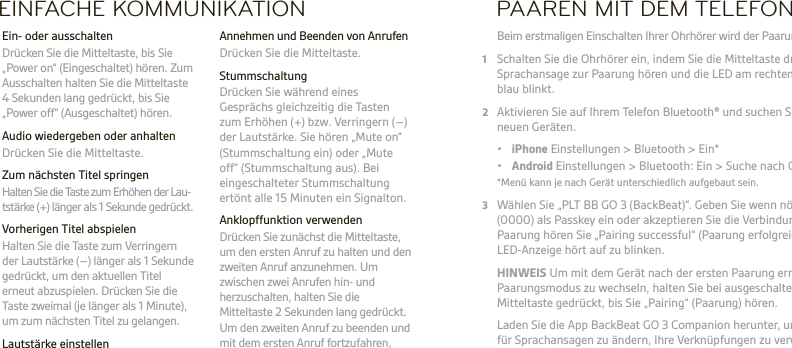 DE  WARNUNG Stellen Sie den Ton immer auf eine gemäßigte Lautstärke ein. Unter plantronics.com/healthandsafety erhalten Sie weitere Informationen zum Thema Headsets und akustische SicherheitHINWEIS Bitte lesen Sie vor der Inbetriebnahme des Headsets die Broschüre „Sicherheitsbestimmungen“. Der Akku des Headsets kann nicht ausgetauscht werden.  Die vollständige Bedienungsanleitung ﬁnden Sie unter: plantronics.de/documentation. Registrieren Sie Ihr Headset unter: plantronics.de/productregistration.EINFACHE KOMMUNIKATION  Annehmen und Beenden von Anrufen  Drücken Sie die Mitteltaste. Stummschaltung  Drücken Sie während eines Gesprächs gleichzeitig die Tasten zum Erhöhen (+) bzw. Verringern (–) der Lautstärke. Sie hören „Mute on“ (Stummschaltung ein) oder „Mute off“ (Stummschaltung aus). Bei eingeschalteter Stummschaltung ertönt alle 15 Minuten ein Signalton.  Anklopffunktion verwenden  Drücken Sie zunächst die Mitteltaste, um den ersten Anruf zu halten und den zweiten Anruf anzunehmen. Um zwischen zwei Anrufen hin- und herzuschalten, halten Sie die Mitteltaste 2Sekunden lang gedrückt. Um den zweiten Anruf zu beenden und mit dem ersten Anruf fortzufahren, tippen Sie auf die Mitteltaste.  Ein- oder ausschalten  Drücken Sie die Mitteltaste, bis Sie „Power on“ (Eingeschaltet) hören. Zum Ausschalten halten Sie die Mitteltaste 4 Sekunden lang gedrückt, bis Sie „Power off“ (Ausgeschaltet) hören.  Audio wiedergeben oder anhalten  Drücken Sie die Mitteltaste.  Zum nächsten Titel springen   Halten Sie die Taste zum Erhöhen der Lau- tstärke (+) länger als 1 Sekunde gedrückt.  Vorherigen Titel abspielen  Halten Sie die Taste zum Verringern der Lautstärke (–) länger als 1 Sekunde gedrückt, um den aktuellen Titel erneut abzuspielen. Drücken Sie die Taste zweimal (je länger als 1 Minute), um zum nächsten Titel zu gelangen. Lautstärke einstellen  Drücken Sie die Taste zum Erhöhen (+) oder Verringern (–) der Lautstärke.PAAREN MIT DEM TELEFON Beim erstmaligen Einschalten Ihrer Ohrhörer wird der Paarungsprozess eingeleitet.1  Schalten Sie die Ohrhörer ein, indem Sie die Mitteltaste drücken, bis Sie eine Sprachansage zur Paarung hören und die LED am rechten Ohrhörer rot und blau blinkt.2  Aktivieren Sie auf Ihrem Telefon Bluetooth® und suchen Sie darüber nach neuen Geräten. • iPhone Einstellungen &gt; Bluetooth &gt; Ein* • Android Einstellungen &gt; Bluetooth: Ein &gt; Suche nach Geräten*  *Menü kann je nach Gerät unterschiedlich aufgebaut sein.3  Wählen Sie „PLT BB GO 3 (BackBeat)“. Geben Sie wenn nötig viermal die Null (0000) als Passkey ein oder akzeptieren Sie die Verbindung. Nach erfolgreicher Paarung hören Sie „Pairing successful“ (Paarung erfolgreich) und die LED-Anzeige hört auf zu blinken. HINWEIS Um mit dem Gerät nach der ersten Paarung erneut in den Paarungsmodus zu wechseln, halten Sie bei ausgeschalteten Ohrhörern die Mitteltaste gedrückt, bis Sie „Pairing“ (Paarung) hören.   Laden Sie die App BackBeat GO 3 Companion herunter, um die Sprache für Sprachansagen zu ändern, Ihre Verknüpfungen zu verwalten und Geräte zu wechseln.