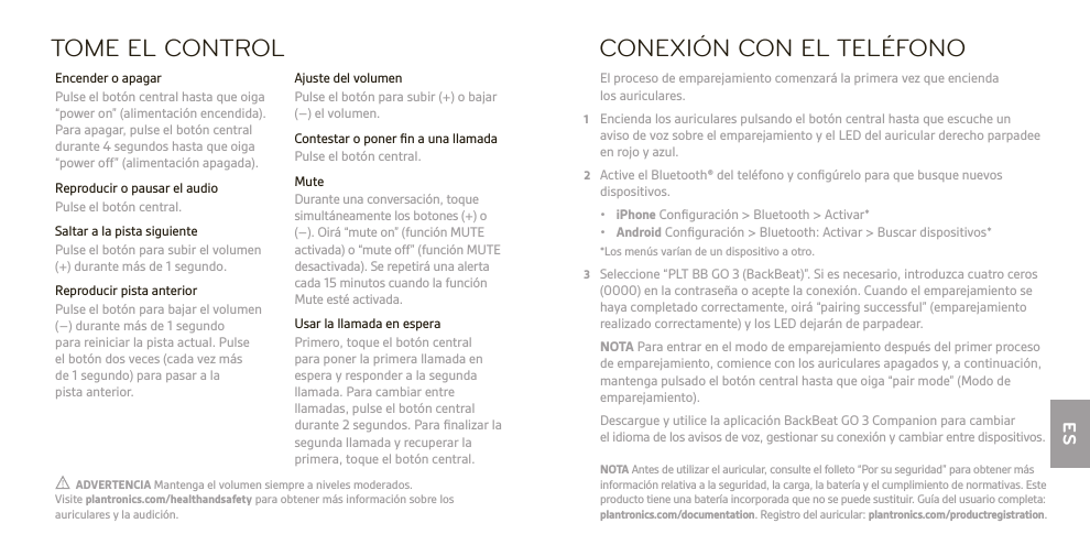 ES  ADVERTENCIA Mantenga el volumen siempre a niveles moderados.  Visite plantronics.com/healthandsafety para obtener más información sobre los auriculares y la audición.NOTA Antes de utilizar el auricular, consulte el folleto “Por su seguridad” para obtener más información relativa a la seguridad, la carga, la batería y el cumplimiento de normativas. Este producto tiene una batería incorporada que no se puede sustituir. Guía del usuario completa: plantronics.com/documentation. Registro del auricular: plantronics.com/productregistration.TOME EL CONTROL Ajuste del volumen  Pulse el botón para subir (+) o bajar (–) el volumen.  Contestar o poner ﬁn a una llamada  Pulse el botón central. Mute  Durante una conversación, toque simultáneamente los botones (+) o (–). Oirá “mute on” (función MUTE activada) o “mute off” (función MUTE desactivada). Se repetirá una alerta cada 15 minutos cuando la función Mute esté activada.  Usar la llamada en espera  Primero, toque el botón central  para poner la primera llamada en espera y responder a la segunda llamada. Para cambiar entre llamadas, pulse el botón central durante 2 segundos. Para ﬁnalizar la segunda llamada y recuperar la primera, toque el botón central.  Encender o apagar  Pulse el botón central hasta que oiga “power on” (alimentación encendida). Para apagar, pulse el botón central durante 4 segundos hasta que oiga “power off” (alimentación apagada).  Reproducir o pausar el audio  Pulse el botón central.  Saltar a la pista siguiente   Pulse el botón para subir el volumen (+) durante más de 1 segundo.  Reproducir pista anterior  Pulse el botón para bajar el volumen (–) durante más de 1 segundo  para reiniciar la pista actual. Pulse  el botón dos veces (cada vez más  de 1 segundo) para pasar a la  pista anterior.CONEXIÓN CON EL TELÉFONO El proceso de emparejamiento comenzará la primera vez que encienda los auriculares.1  Encienda los auriculares pulsando el botón central hasta que escuche un  aviso de voz sobre el emparejamiento y el LED del auricular derecho parpadee en rojo y azul.2  Active el Bluetooth® del teléfono y conﬁgúrelo para que busque nuevos dispositivos. • iPhone Conﬁguración &gt; Bluetooth &gt; Activar* • Android Conﬁguración &gt; Bluetooth: Activar &gt; Buscar dispositivos*  *Los menús varían de un dispositivo a otro.3  Seleccione “PLT BB GO 3 (BackBeat)”. Si es necesario, introduzca cuatro ceros (0000) en la contraseña o acepte la conexión. Cuando el emparejamiento se haya completado correctamente, oirá “pairing successful” (emparejamiento realizado correctamente) y los LED dejarán de parpadear. NOTA Para entrar en el modo de emparejamiento después del primer proceso de emparejamiento, comience con los auriculares apagados y, a continuación, mantenga pulsado el botón central hasta que oiga “pair mode” (Modo de emparejamiento).   Descargue y utilice la aplicación BackBeat GO 3 Companion para cambiar el idioma de los avisos de voz, gestionar su conexión y cambiar entre dispositivos.