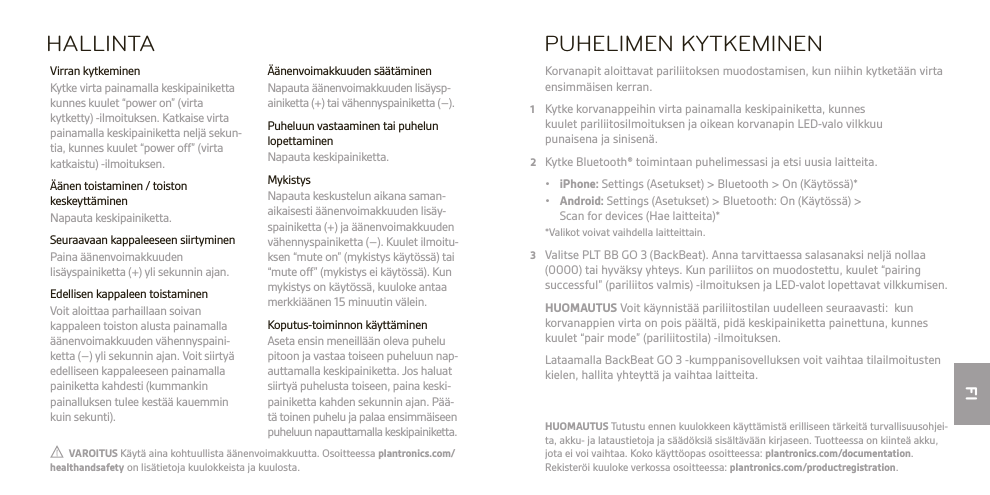 FI  VAROITUS Käytä aina kohtuullista äänenvoimakkuutta. Osoitteessa plantronics.com/healthandsafety on lisätietoja kuulokkeista ja kuulosta.HUOMAUTUS Tutustu ennen kuulokkeen käyttämistä erilliseen tärkeitä turvallisuusohjei-ta, akku- ja lataustietoja ja säädöksiä sisältävään kirjaseen. Tuotteessa on kiinteä akku, jota ei voi vaihtaa. Koko käyttöopas osoitteessa: plantronics.com/documentation. Rekisteröi kuuloke verkossa osoitteessa: plantronics.com/productregistration.HALLINTA Äänenvoimakkuuden säätäminen  Napauta äänenvoimakkuuden lisäysp- ainiketta (+) tai vähennyspainiketta (–).  Puheluun vastaaminen tai puhelun lopettaminen  Napauta keskipainiketta. Mykistys  Napauta keskustelun aikana saman- aikaisesti äänenvoimakkuuden lisäy- spainiketta (+) ja äänenvoimakkuuden vähennyspainiketta (–). Kuulet ilmoitu- ksen “mute on” (mykistys käytössä) tai “mute off” (mykistys ei käytössä). Kun mykistys on käytössä, kuuloke antaa merkkiäänen 15 minuutin välein.  Koputus-toiminnon käyttäminen  Aseta ensin meneillään oleva puhelu pitoon ja vastaa toiseen puheluun nap- auttamalla keskipainiketta. Jos haluat siirtyä puhelusta toiseen, paina keski- painiketta kahden sekunnin ajan. Pää- tä toinen puhelu ja palaa ensimmäiseen puheluun napauttamalla keskipainiketta.  Virran kytkeminen  Kytke virta painamalla keskipainiketta kunnes kuulet “power on” (virta kytketty) -ilmoituksen. Katkaise virta painamalla keskipainiketta neljä sekun-tia, kunnes kuulet “power off” (virta katkaistu) -ilmoituksen.  Äänen toistaminen / toiston keskeyttäminen  Napauta keskipainiketta.  Seuraavaan kappaleeseen siirtyminen   Paina äänenvoimakkuuden lisäyspainiketta (+) yli sekunnin ajan.  Edellisen kappaleen toistaminen  Voit aloittaa parhaillaan soivan kappaleen toiston alusta painamalla äänenvoimakkuuden vähennyspaini-ketta (–) yli sekunnin ajan. Voit siirtyä edelliseen kappaleeseen painamalla painiketta kahdesti (kummankin painalluksen tulee kestää kauemmin kuin sekunti).PUHELIMEN KYTKEMINEN Korvanapit aloittavat pariliitoksen muodostamisen, kun niihin kytketään virta ensimmäisen kerran.1  Kytke korvanappeihin virta painamalla keskipainiketta, kunnes  kuulet pariliitosilmoituksen ja oikean korvanapin LED-valo vilkkuu  punaisena ja sinisenä.2  Kytke Bluetooth® toimintaan puhelimessasi ja etsi uusia laitteita. • iPhone: Settings (Asetukset) &gt; Bluetooth &gt; On (Käytössä)* • Android: Settings (Asetukset) &gt; Bluetooth: On (Käytössä) &gt;    Scan for devices (Hae laitteita)*  *Valikot voivat vaihdella laitteittain.3  Valitse PLT BB GO 3 (BackBeat). Anna tarvittaessa salasanaksi neljä nollaa (0000) tai hyväksy yhteys. Kun pariliitos on muodostettu, kuulet “pairing successful” (pariliitos valmis) -ilmoituksen ja LED-valot lopettavat vilkkumisen. HUOMAUTUS Voit käynnistää pariliitostilan uudelleen seuraavasti:  kun korvanappien virta on pois päältä, pidä keskipainiketta painettuna, kunnes kuulet “pair mode” (pariliitostila) -ilmoituksen.   Lataamalla BackBeat GO 3 -kumppanisovelluksen voit vaihtaa tilailmoitusten kielen, hallita yhteyttä ja vaihtaa laitteita.