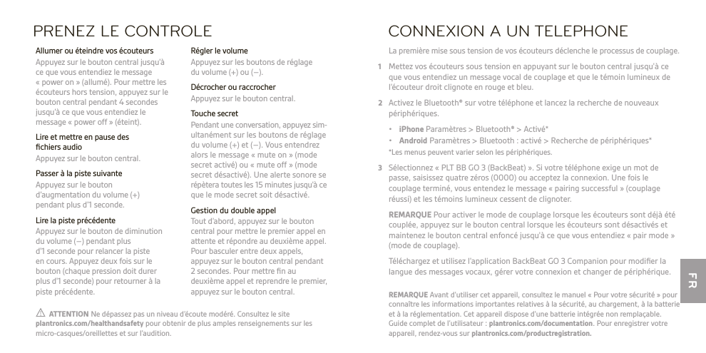 FR  ATTENTION Ne dépassez pas un niveau d’écoute modéré. Consultez le site plantronics.com/healthandsafety pour obtenir de plus amples renseignements sur les micro-casques/oreillettes et sur l’audition.REMARQUE Avant d’utiliser cet appareil, consultez le manuel « Pour votre sécurité » pour connaître les informations importantes relatives à la sécurité, au chargement, à la batterie et à la réglementation. Cet appareil dispose d’une batterie intégrée non remplaçable. Guide complet de l’utilisateur : plantronics.com/documentation. Pour enregistrer votre appareil, rendez-vous sur plantronics.com/productregistration.PRENEZ LE CONTROLE Régler le volume  Appuyez sur les boutons de réglage du volume (+) ou (–).  Décrocher ou raccrocher  Appuyez sur le bouton central.  Touche secret  Pendant une conversation, appuyez sim- ultanément sur les boutons de réglage du volume (+) et (–). Vous entendrez alors le message « mute on » (mode secret activé) ou « mute off » (mode secret désactivé). Une alerte sonore se répètera toutes les 15 minutes jusqu’à ce que le mode secret soit désactivé.  Gestion du double appel  Tout d’abord, appuyez sur le bouton central pour mettre le premier appel en attente et répondre au deuxième appel. Pour basculer entre deux appels, appuyez sur le bouton central pendant 2 secondes. Pour mettre ﬁn au deuxième appel et reprendre le premier, appuyez sur le bouton central.  Allumer ou éteindre vos écouteurs   Appuyez sur le bouton central jusqu’à ce que vous entendiez le message « power on » (allumé). Pour mettre les écouteurs hors tension, appuyez sur le bouton central pendant 4 secondes jusqu’à ce que vous entendiez le message « power off » (éteint).  Lire et mettre en pause des ﬁchiers audio  Appuyez sur le bouton central.  Passer à la piste suivante   Appuyez sur le bouton  d’augmentation du volume (+)  pendant plus d’1 seconde.  Lire la piste précédente  Appuyez sur le bouton de diminution du volume (–) pendant plus  d&apos;1 seconde pour relancer la piste  en cours. Appuyez deux fois sur le bouton (chaque pression doit durer plus d&apos;1 seconde) pour retourner à la piste précédente.CONNEXION A UN TELEPHONE La première mise sous tension de vos écouteurs déclenche le processus de couplage.1  Mettez vos écouteurs sous tension en appuyant sur le bouton central jusqu&apos;à ce que vous entendiez un message vocal de couplage et que le témoin lumineux de l’écouteur droit clignote en rouge et bleu.2  Activez le Bluetooth® sur votre téléphone et lancez la recherche de nouveaux périphériques. • iPhone Paramètres &gt; Bluetooth® &gt; Activé* • Android Paramètres &gt; Bluetooth : activé &gt; Recherche de périphériques*  *Les menus peuvent varier selon les périphériques.3  Sélectionnez « PLT BB GO 3 (BackBeat) ». Si votre téléphone exige un mot de passe, saisissez quatre zéros (0000) ou acceptez la connexion. Une fois le couplage terminé, vous entendez le message « pairing successful » (couplage réussi) et les témoins lumineux cessent de clignoter. REMARQUE Pour activer le mode de couplage lorsque les écouteurs sont déjà été couplée, appuyez sur le bouton central lorsque les écouteurs sont désactivés et maintenez le bouton central enfoncé jusqu&apos;à ce que vous entendiez « pair mode » (mode de couplage).   Téléchargez et utilisez l’application BackBeat GO 3 Companion pour modiﬁer la langue des messages vocaux, gérer votre connexion et changer de périphérique.