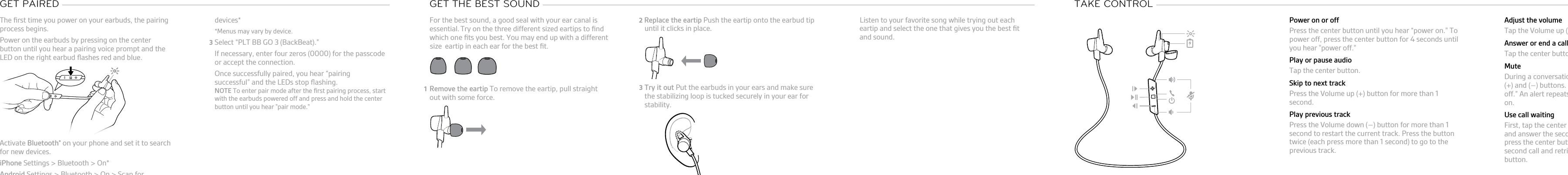 The ﬁrst time you power on your earbuds, the pairingprocess begins.1Power on the earbuds by pressing on the centerbutton until you hear a pairing voice prompt and theLED on the right earbud ﬂashes red and blue.2Activate Bluetooth® on your phone and set it to searchfor new devices.•iPhone Settings &gt; Bluetooth &gt; On*•Android Settings &gt; Bluetooth &gt; On &gt; Scan forGET PAIRED devices**Menus may vary by device.3Select “PLT BB GO 3 (BackBeat).”If necessary, enter four zeros (0000) for the passcodeor accept the connection.Once successfully paired, you hear “pairingsuccessful” and the LEDs stop ﬂashing.NOTE To enter pair mode after the ﬁrst pairing process, startwith the earbuds powered off and press and hold the centerbutton until you hear &quot;pair mode.&quot;For the best sound, a good seal with your ear canal isessential.Try on the three different sized eartips to ﬁnd which one ﬁts you best. You may end up with a different eartip in each ear for the best ﬁt.1Remove the eartip To remove the eartip, pull straightout with some force.2Replace the eartip Push the eartip onto the earbud tipGET THE BEST SOUND until it clicks in place.3Try it out Put the earbuds in your ears and make surethe stabilizing loop is tucked securely in your ear forstability.Listen to your favorite song while trying out eacheartip and select the one that gives you the best ﬁtand sound.TAKE CONTROL Power on or offPress the center button until you hear “power on.&quot; Topower off, press the center button for 4 seconds untilyou hear &quot;power off.&quot;Play or pause audioTap the center button.Skip to next trackPress the Volume up (+) button for more than 1second.Play previous trackPress the Volume down (–) button for more than 1second to restart the current track. Press the buttontwice (each press more than 1 second) to go to theprevious track.Adjust the volumeTap the Volume up (+) or down (–) button.Answer or end a callTap the center button.MuteDuring a conversation, simultaneously tap the Volume(+) and (–) buttons. You will hear “mute on” or “muteoff.” An alert repeats every 15 minutes when mute ison.Use call waitingFirst, tap the center button to put the ﬁrst call on holdand answer the second call. To switch between calls,press the center button for 2 seconds. To end thesecond call and retrieve the ﬁrst call, tap the centerbutton.size