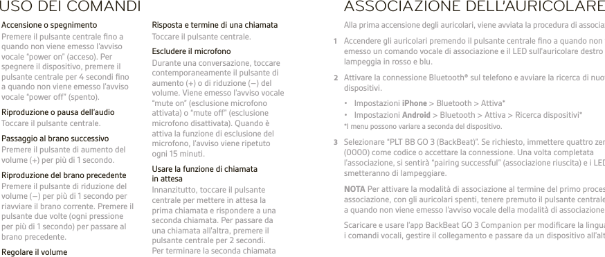 IT  ATTENZIONE Regolare sempre il volume su livelli moderati. Visitare il sito Web plantronics.com/healthandsafety per ulteriori informazioni relative ai dispositivi e all’udito.NOTA Consultare il documento “Tutela della sicurezza” per importanti indicazioni relative alla sicurezza, alla ricarica della batteria e alle norme vigenti prima di utilizzare il dispositivo. Questo prodotto è dotato di una batteria incorporata, non sostituibile. Guida dell’utente completa: plantronics.com/documentation. Registrazione online del dispositivo: plantronics.com/productregistration.USO DEI COMANDI  Risposta e termine di una chiamata  Toccare il pulsante centrale.  Escludere il microfono  Durante una conversazione, toccare contemporaneamente il pulsante di aumento (+) o di riduzione (–) del volume. Viene emesso l’avviso vocale “mute on” (esclusione microfono attivata) o “mute off” (esclusione microfono disattivata). Quando è attiva la funzione di esclusione del microfono, l’avviso viene ripetuto ogni 15 minuti.  Usare la funzione di chiamata in attesa  Innanzitutto, toccare il pulsante centrale per mettere in attesa la prima chiamata e rispondere a una seconda chiamata. Per passare da una chiamata all&apos;altra, premere il pulsante centrale per 2 secondi.  Per terminare la seconda chiamata e riprendere la prima, toccare il pulsante centrale.  Accensione o spegnimento  Premere il pulsante centrale ﬁno a quando non viene emesso l’avviso vocale “power on” (acceso). Per spegnere il dispositivo, premere il pulsante centrale per 4 secondi ﬁno a quando non viene emesso l’avviso vocale “power off” (spento).  Riproduzione o pausa dell’audio  Toccare il pulsante centrale.  Passaggio al brano successivo   Premere il pulsante di aumento del volume (+) per più di 1 secondo.  Riproduzione del brano precedente  Premere il pulsante di riduzione del volume (–) per più di 1 secondo per riavviare il brano corrente. Premere il pulsante due volte (ogni pressione per più di 1 secondo) per passare al brano precedente. Regolare il volume  Toccare il pulsante di aumento (+) o di riduzione del volume (–).ASSOCIAZIONE DELL’AURICOLARE Alla prima accensione degli auricolari, viene avviata la procedura di associazione.1 Accendere gli auricolari premendo il pulsante centrale ﬁno a quando non viene emesso un comando vocale di associazione e il LED sull&apos;auricolare destro non lampeggia in rosso e blu.2 Attivare la connessione Bluetooth® sul telefono e avviare la ricerca di nuovi dispositivi.  • Impostazioni iPhone &gt; Bluetooth &gt; Attiva* • Impostazioni Android &gt; Bluetooth &gt; Attiva &gt; Ricerca dispositivi*  *I menu possono variare a seconda del dispositivo.3 Selezionare “PLT BB GO 3 (BackBeat)”. Se richiesto, immettere quattro zeri (0000) come codice o accettare la connessione. Una volta completata l&apos;associazione, si sentirà “pairing successful” (associazione riuscita) e i LED smetteranno di lampeggiare. NOTA Per attivare la modalità di associazione al termine del primo processo di associazione, con gli auricolari spenti, tenere premuto il pulsante centrale ﬁno a quando non viene emesso l’avviso vocale della modalità di associazione.   Scaricare e usare l’app BackBeat GO 3 Companion per modiﬁcare la lingua per i comandi vocali, gestire il collegamento e passare da un dispositivo all’altro.