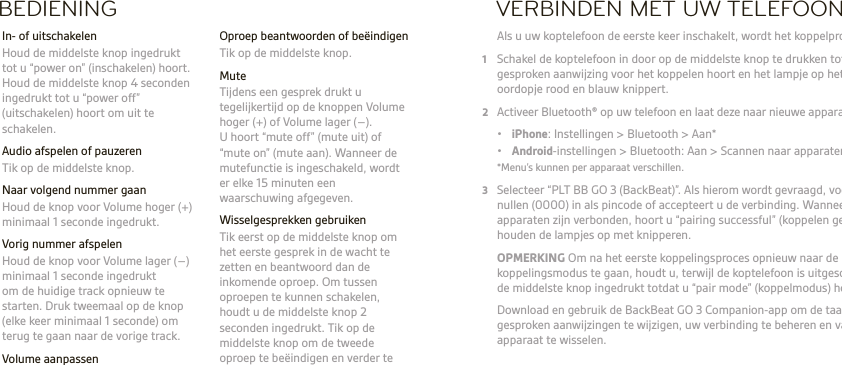 NLBEDIENING  Oproep beantwoorden of beëindigen  Tik op de middelste knop. Mute  Tijdens een gesprek drukt u tegelijkertijd op de knoppen Volume hoger (+) of Volume lager (–). U hoort “mute off” (mute uit) of “mute on” (mute aan). Wanneer de mutefunctie is ingeschakeld, wordt er elke 15 minuten een waarschuwing afgegeven.  Wisselgesprekken gebruiken  Tik eerst op de middelste knop om het eerste gesprek in de wacht te zetten en beantwoord dan de inkomende oproep. Om tussen oproepen te kunnen schakelen, houdt u de middelste knop 2 seconden ingedrukt. Tik op de middelste knop om de tweede oproep te beëindigen en verder te gaan met het eerste gesprek.  In- of uitschakelen  Houd de middelste knop ingedrukt tot u “power on” (inschakelen) hoort. Houd de middelste knop 4 seconden ingedrukt tot u “power off” (uitschakelen) hoort om uit te schakelen.  Audio afspelen of pauzeren  Tik op de middelste knop.  Naar volgend nummer gaan   Houd de knop voor Volume hoger (+) minimaal 1 seconde ingedrukt.  Vorig nummer afspelen  Houd de knop voor Volume lager (–) minimaal 1 seconde ingedrukt om de huidige track opnieuw te starten. Druk tweemaal op de knop (elke keer minimaal 1 seconde) om terug te gaan naar de vorige track. Volume aanpassen  Tik op de knop Volume hoger (+) of Volume lager (–) .VERBINDEN MET UW TELEFOON Als u uw koptelefoon de eerste keer inschakelt, wordt het koppelproces gestart.1  Schakel de koptelefoon in door op de middelste knop te drukken totdat u een gesproken aanwijzing voor het koppelen hoort en het lampje op het rechter oordopje rood en blauw knippert.2  Activeer Bluetooth® op uw telefoon en laat deze naar nieuwe apparaten zoeken. • iPhone: Instellingen &gt; Bluetooth &gt; Aan* • Android-instellingen &gt; Bluetooth: Aan &gt; Scannen naar apparaten*  *Menu’s kunnen per apparaat verschillen.3  Selecteer “PLT BB GO 3 (BackBeat)”. Als hierom wordt gevraagd, voert u vier nullen (0000) in als pincode of accepteert u de verbinding. Wanneer de apparaten zijn verbonden, hoort u “pairing successful” (koppelen gelukt) en houden de lampjes op met knipperen. OPMERKING Om na het eerste koppelingsproces opnieuw naar de koppelingsmodus te gaan, houdt u, terwijl de koptelefoon is uitgeschakelt,  de middelste knop ingedrukt totdat u “pair mode” (koppelmodus) hoort.   Download en gebruik de BackBeat GO 3 Companion-app om de taal voor gesproken aanwijzingen te wijzigen, uw verbinding te beheren en van  apparaat te wisselen.   WAARSCHUWING Luister altijd met een gematigd geluidsniveau. Ga naar  plantronics.com/healthandsafety voor meer informatie over headsets en uw gehoor.OPMERKING Lees voordat u deze koptelefoon gebruikt het boekje ‘Voor uw veiligheid’, voor belangrijke informatie over veiligheid, opladen, batterij en wet- en regelgeving.  Deze koptelefoon bevat een geïntegreerde, niet-vervangbare batterij. Volledige gebruikershandleiding: plantronics.com/documentation. Registreer uw koptelefoon: plantronics.com/productregistration.