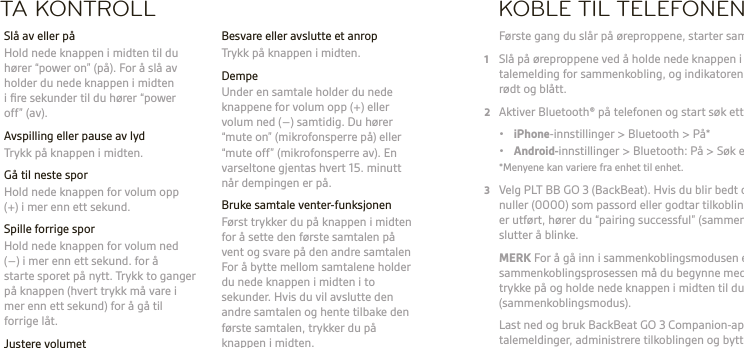 NOTA KONTROLL  Besvare eller avslutte et anrop  Trykk på knappen i midten. Dempe  Under en samtale holder du nede knappene for volum opp (+) eller volum ned (–) samtidig. Du hører “mute on” (mikrofonsperre på) eller “mute off” (mikrofonsperre av). En varseltone gjentas hvert 15. minutt når dempingen er på.  Bruke samtale venter-funksjonen  Først trykker du på knappen i midten for å sette den første samtalen på vent og svare på den andre samtalen For å bytte mellom samtalene holder du nede knappen i midten i to sekunder. Hvis du vil avslutte den andre samtalen og hente tilbake den første samtalen, trykker du på knappen i midten.  Slå av eller på  Hold nede knappen i midten til du hører “power on” (på). For å slå av holder du nede knappen i midten i ﬁre sekunder til du hører “power off” (av).  Avspilling eller pause av lyd  Trykk på knappen i midten.  Gå til neste spor   Hold nede knappen for volum opp (+) i mer enn ett sekund.  Spille forrige spor  Hold nede knappen for volum ned (–) i mer enn ett sekund. for å  starte sporet på nytt. Trykk to ganger på knappen (hvert trykk må vare i mer enn ett sekund) for å gå til forrige låt. Justere volumet  Trykk på knappen for volum opp (+) eller volum ned (–).KOBLE TIL TELEFONEN Første gang du slår på øreproppene, starter sammenkoblingsprosessen.1  Slå på øreproppene ved å holde nede knappen i midten til du hører en talemelding for sammenkobling, og indikatoren på høyre ørepropp blinker rødt og blått.2  Aktiver Bluetooth® på telefonen og start søk etter nye enheter. • iPhone-innstillinger &gt; Bluetooth &gt; På* • Android-innstillinger &gt; Bluetooth: På &gt; Søk etter enheter*  *Menyene kan variere fra enhet til enhet.3  Velg PLT BB GO 3 (BackBeat). Hvis du blir bedt om det, taster du inn ﬁre nuller (0000) som passord eller godtar tilkoblingen. Når sammenkoblingen er utført, hører du “pairing successful” (sammenkobling utført), og lampene slutter å blinke. MERK For å gå inn i sammenkoblingsmodusen etter den første sammenkoblingsprosessen må du begynne med øreproppene slått av og trykke på og holde nede knappen i midten til du hører “pair mode” (sammenkoblingsmodus).   Last ned og bruk BackBeat GO 3 Companion-app for å bytte språk for talemeldinger, administrere tilkoblingen og bytte enheter.   ADVARSEL Lytt alltid med moderate nivåer. Se plantronics.com/healthandsafety for mer informasjon om hodesett og hørsel.MERK Se heftet For din sikkerhet for å få viktig informasjon om sikkerhet, lading, batteri og forskrifter før du bruker hodesettet. Dette hodesettet har et innebygd batteri som ikke kan skiftes ut. Fullstendig brukerveiledning: plantronics.com/documentation.  Registrer hodesettet: plantronics.com/productregistration.