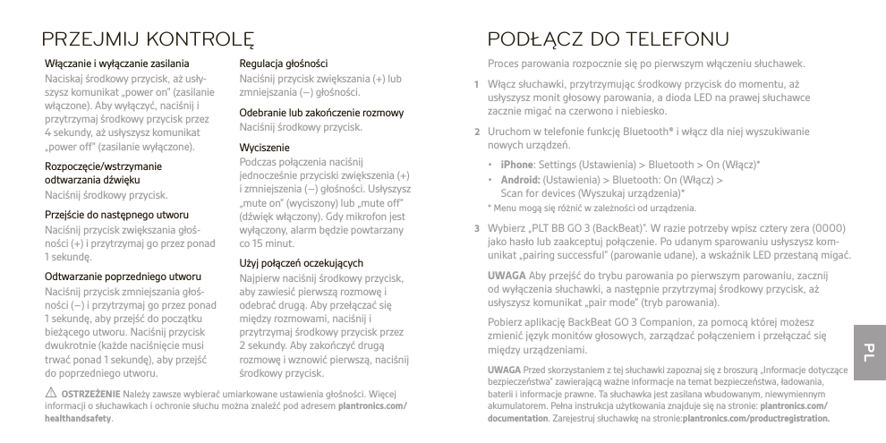 PL  OSTRZEŻENIE Należy zawsze wybierać umiarkowane ustawienia głośności. Więcej informacji o słuchawkach i ochronie słuchu można znaleźć pod adresem plantronics.com/healthandsafety.UWAGA Przed skorzystaniem z tej słuchawki zapoznaj się z broszurą „Informacje dotyczące bezpieczeństwa” zawierającą ważne informacje na temat bezpieczeństwa, ładowania,  baterii i informacje prawne. Ta słuchawka jest zasilana wbudowanym, niewymiennym akumulatorem. Pełna instrukcja użytkowania znajduje się na stronie: plantronics.com/documentation. Zarejestruj słuchawkę na stronie:plantronics.com/productregistration.PRZEJMIJ KONTROLĘ Regulacja głośności  Naciśnij przycisk zwiększania (+) lub zmniejszania (–) głośności.  Odebranie lub zakończenie rozmowy  Naciśnij środkowy przycisk. Wyciszenie  Podczas połączenia naciśnij jednocześnie przyciski zwiększenia (+) i zmniejszenia (–) głośności. Usłyszysz „mute on” (wyciszony) lub „mute off” (dźwięk włączony). Gdy mikrofon jest wyłączony, alarm będzie powtarzany co 15 minut.  Użyj połączeń oczekujących  Najpierw naciśnij środkowy przycisk, aby zawiesić pierwszą rozmowę i odebrać drugą. Aby przełączać się między rozmowami, naciśnij i przytrzymaj środkowy przycisk przez 2sekundy. Aby zakończyć drugą rozmowę i wznowić pierwszą, naciśnij środkowy przycisk.  Włączanie i wyłączanie zasilania  Naciskaj środkowy przycisk, aż usły- szysz komunikat „power on” (zasilanie włączone). Aby wyłączyć, naciśnij i przytrzymaj środkowy przycisk przez 4 sekundy, aż usłyszysz komunikat „power off” (zasilanie wyłączone). Rozpoczęcie/wstrzymanie odtwarzania dźwięku  Naciśnij środkowy przycisk.  Przejście do następnego utworu   Naciśnij przycisk zwiększania głoś- ności (+) i przytrzymaj go przez ponad 1 sekundę.  Odtwarzanie poprzedniego utworu  Naciśnij przycisk zmniejszania głoś- ności (–) i przytrzymaj go przez ponad 1 sekundę, aby przejść do początku bieżącego utworu. Naciśnij przycisk dwukrotnie (każde naciśnięcie musi trwać ponad 1 sekundę), aby przejść do poprzedniego utworu.PODŁĄCZ DO TELEFONU Proces parowania rozpocznie się po pierwszym włączeniu słuchawek.1  Włącz słuchawki, przytrzymując środkowy przycisk do momentu, aż  usłyszysz monit głosowy parowania, a dioda LED na prawej słuchawce  zacznie migać na czerwono i niebiesko.2  Uruchom w telefonie funkcję Bluetooth® i włącz dla niej wyszukiwanie  nowych urządzeń. • iPhone: Settings (Ustawienia) &gt; Bluetooth &gt; On (Włącz)* • Android: (Ustawienia) &gt; Bluetooth: On (Włącz) &gt;   Scan for devices (Wyszukaj urządzenia)*  * Menu mogą się różnić w zależności od urządzenia.3  Wybierz „PLT BB GO 3 (BackBeat)”. W razie potrzeby wpisz cztery zera (0000) jako hasło lub zaakceptuj połączenie. Po udanym sparowaniu usłyszysz kom- unikat „pairing successful” (parowanie udane), a wskaźnik LED przestaną migać. UWAGA Aby przejść do trybu parowania po pierwszym parowaniu, zacznij  od wyłączenia słuchawki, a następnie przytrzymaj środkowy przycisk, aż usłyszysz komunikat „pair mode” (tryb parowania).   Pobierz aplikację BackBeat GO 3 Companion, za pomocą której możesz zmienić język monitów głosowych, zarządzać połączeniem i przełączać się między urządzeniami.