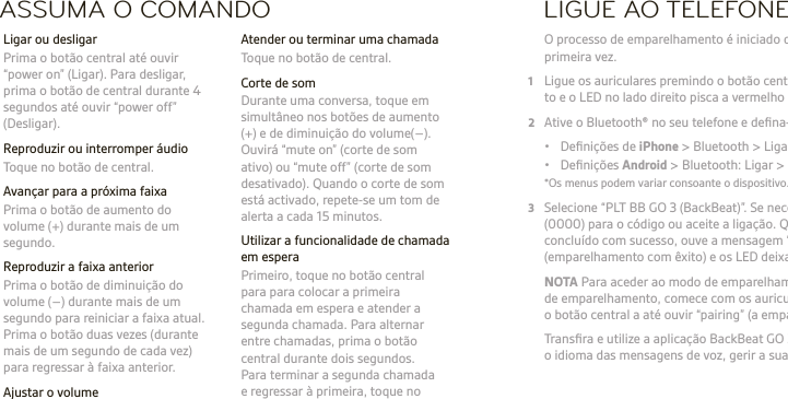 PT  AVISO Utilize sempre o auricular a um volume moderado. Visite plantronics.com/healthandsafety para obter mais informações acerca de auriculares e de audição.NOTA Consulte o folheto &quot;Para Sua Segurança&quot; para obter informações importantes sobre segurança, carregamento, bateria e informação regulamentar, antes de utilizar o auricular. Este auricular tem uma bateria integrada não substituível. Manual do utilizador completo: plantronics.com/documentation. Registe o seu auricular: plantronics.com/productregistration.ASSUMA O COMANDO  Atender ou terminar uma chamada  Toque no botão de central.  Corte de som  Durante uma conversa, toque em simultâneo nos botões de aumento (+) e de diminuição do volume(–). Ouvirá “mute on” (corte de som ativo) ou “mute off” (corte de som desativado). Quando o corte de som está activado, repete-se um tom de alerta a cada 15 minutos.  Utilizar a funcionalidade de chamada em espera  Primeiro, toque no botão central para para colocar a primeira chamada em espera e atender a segunda chamada. Para alternar entre chamadas, prima o botão central durante dois segundos.  Para terminar a segunda chamada e regressar à primeira, toque no botão central.  Ligar ou desligar  Prima o botão central até ouvir “power on” (Ligar). Para desligar, prima o botão de central durante 4 segundos até ouvir “power off” (Desligar).  Reproduzir ou interromper áudio  Toque no botão de central.  Avançar para a próxima faixa   Prima o botão de aumento do volume (+) durante mais de um segundo.  Reproduzir a faixa anterior  Prima o botão de diminuição do volume (–) durante mais de um segundo para reiniciar a faixa atual. Prima o botão duas vezes (durante mais de um segundo de cada vez) para regressar à faixa anterior. Ajustar o volume  Toque no botão de aumento (+) ou de diminuição (–) do volume.LIGUE AO TELEFONE O processo de emparelhamento é iniciado quando liga os auriculares pela primeira vez.1  Ligue os auriculares premindo o botão central, até uma voz de emparelhamen-to e o LED no lado direito pisca a vermelho e azul2  Ative o Bluetooth® no seu telefone e deﬁna-o para procurar novos dispositivos.  •  Deﬁnições de iPhone &gt; Bluetooth &gt; Ligado*  • Deﬁnições Android &gt; Bluetooth: Ligar &gt; Procurar dispositivos*  *Os menus podem variar consoante o dispositivo.3  Selecione “PLT BB GO 3 (BackBeat)”. Se necessário, introduza quatro zeros (0000) para o código ou aceite a ligação. Quando o emparelhamento é  concluído com sucesso, ouve a mensagem “pairing successful”  (emparelhamento com êxito) e os LED deixam de piscar. NOTA Para aceder ao modo de emparelhamento depois do primeiro processo de emparelhamento, comece com os auriculares desligados, prima sem soltar o botão central a até ouvir “pairing” (a emparelhar).   Transﬁra e utilize a aplicação BackBeat GO 3 Companion para alterar o idioma das mensagens de voz, gerir a sua ligação e alternar dispositivos.