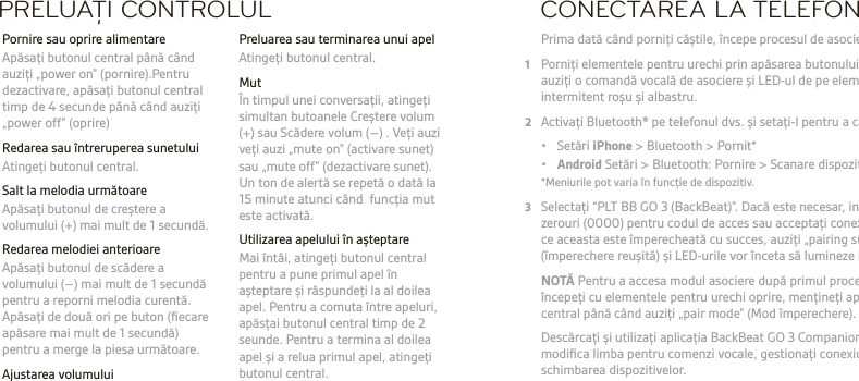 RO  AVERTISMENT Ascultai întotdeauna la un nivel moderat. Consultai  plantronics.com/healthandsafety pentru mai multe informaii despre căști și auz.NOTĂ Consultai broșura „Pentru sigurana dvs.” pentru informaii importante despre sigurană, încărcare, baterie și norme înainte de a utiliza această cască.  Această cască este dotată cu o baterie încorporată, neînlocuibilă. Ghidul de utilizare complet: plantronics.com/documentation. Înregistrai casca la: plantronics.com/productregistration.PRELUAŢI CONTROLUL  Preluarea sau terminarea unui apel  Atingei butonul central. Mut  În timpul unei conversaii, atingei simultan butoanele Creștere volum (+) sau Scădere volum (–) . Vei auzi vei auzi „mute on” (activare sunet) sau „mute off” (dezactivare sunet). Un ton de alertă se repetă o dată la 15 minute atunci când  funcia mut este activată.  Utilizarea apelului în așteptare  Mai întâi, atingei butonul central pentru a pune primul apel în așteptare și răspundei la al doilea apel. Pentru a comuta între apeluri, apăsai butonul central timp de 2 seunde. Pentru a termina al doilea apel și a relua primul apel, atingei butonul central.  Pornire sau oprire alimentare  Apăsai butonul central până când auzii „power on” (pornire).Pentru dezactivare, apăsai butonul central timp de 4 secunde până când auzii „power off” (oprire)  Redarea sau întreruperea sunetului  Atingei butonul central.  Salt la melodia următoare   Apăsai butonul de creștere a volumului (+) mai mult de 1 secundă.  Redarea melodiei anterioare  Apăsai butonul de scădere a volumului (–) mai mult de 1 secundă pentru a reporni melodia curentă. Apăsai de două ori pe buton (ﬁecare apăsare mai mult de 1 secundă) pentru a merge la piesa următoare. Ajustarea volumului  Atingei butonul de creștere a volumului (+) sau de scădere a volumului (–) .CONECTAREA LA TELEFON Prima dată când pornii căștile, începe procesul de asociere.1  Pornii elementele pentru urechi prin apăsarea butonului central până când auzii o comandă vocală de asociere și LED-ul de pe elementul drept luminează intermitent roșu și albastru.2  Activai Bluetooth® pe telefonul dvs. și setai-l pentru a căuta dispozitive noi.  • Setări iPhone &gt; Bluetooth &gt; Pornit* • Android Setări &gt; Bluetooth: Pornire &gt; Scanare dispozitive*  *Meniurile pot varia în funcie de dispozitiv.3  Selectai “PLT BB GO 3 (BackBeat)”. Dacă este necesar, introducei patru  zerouri (0000) pentru codul de acces sau acceptai conexiunea. Odată  ce aceasta este împerecheată cu succes, auzii „pairing successful” (împerechere reușită) și LED-urile vor înceta să lumineze intermitent. NOTĂ Pentru a accesa modul asociere după primul proces de asociere,  începei cu elementele pentru urechi oprire, meninei apăsat butonul  central până când auzii „pair mode” (Mod împerechere).   Descărcai și utilizai aplicaia BackBeat GO 3 Companion pentru a  modiﬁca limba pentru comenzi vocale, gestionai conexiunea și  schimbarea dispozitivelor.