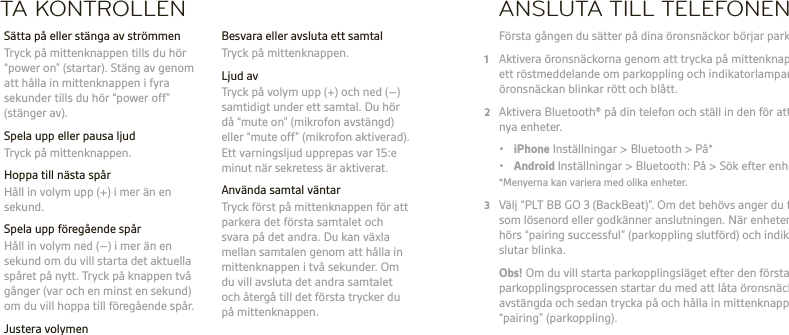 SVTA KONTROLLEN  Besvara eller avsluta ett samtal  Tryck på mittenknappen.  Ljud av  Tryck på volym upp (+) och ned (–) samtidigt under ett samtal. Du hör då “mute on” (mikrofon avstängd) eller “mute off” (mikrofon aktiverad). Ett varningsljud upprepas var 15:e minut när sekretess är aktiverat.  Använda samtal väntar  Tryck först på mittenknappen för att parkera det första samtalet och svara på det andra. Du kan växla mellan samtalen genom att hålla in mittenknappen i två sekunder. Om du vill avsluta det andra samtalet och återgå till det första trycker du på mittenknappen.  Sätta på eller stänga av strömmen  Tryck på mittenknappen tills du hör “power on” (startar). Stäng av genom att hålla in mittenknappen i fyra sekunder tills du hör “power off” (stänger av).  Spela upp eller pausa ljud  Tryck på mittenknappen.  Hoppa till nästa spår   Håll in volym upp (+) i mer än en sekund.  Spela upp föregående spår  Håll in volym ned (–) i mer än en sekund om du vill starta det aktuella spåret på nytt. Tryck på knappen två gånger (var och en minst en sekund) om du vill hoppa till föregående spår. Justera volymen  Tryck på knappen volym upp (+) eller volym ned (–).ANSLUTA TILL TELEFONEN Första gången du sätter på dina öronsnäckor börjar parkopplingen.1  Aktivera öronsnäckorna genom att trycka på mittenknappen tills du hör  ett röstmeddelande om parkoppling och indikatorlampan på den högra öronsnäckan blinkar rött och blått.2  Aktivera Bluetooth® på din telefon och ställ in den för att söka efter  nya enheter. • iPhone Inställningar &gt; Bluetooth &gt; På* • Android Inställningar &gt; Bluetooth: På &gt; Sök efter enheter*  *Menyerna kan variera med olika enheter.3  Välj “PLT BB GO 3 (BackBeat)”. Om det behövs anger du fyra nollor (0000)  som lösenord eller godkänner anslutningen. När enheterna är parkopplade hörs “pairing successful” (parkoppling slutförd) och indikatorlamporna  slutar blinka. Obs! Om du vill starta parkopplingsläget efter den första parkopplingsprocessen startar du med att låta öronsnäckorna vara  avstängda och sedan trycka på och hålla in mittenknappen tills du hör “pairing” (parkoppling).   Hämta och använd appen BackBeat GO 3 Companion om du vill ändra språk för röstmeddelanden, hantera din anslutning och växla enheter.   VARNING Lyssna alltid med måttliga ljudnivåer. Mer information om headset och hörsel ﬁnns på plantronics.com/healthandsafety.Obs! Läs broschyren om säkerhetsinformation som innehåller viktig information om laddning, batteri och föreskrifter innan du använder det här headsetet. Headsetet har  ett inbyggt batteri som inte kan bytas ut. Fullständig bruksanvisning: plantronics.com/documentation. Registrera headsetet på: plantronics.com/productregistration.