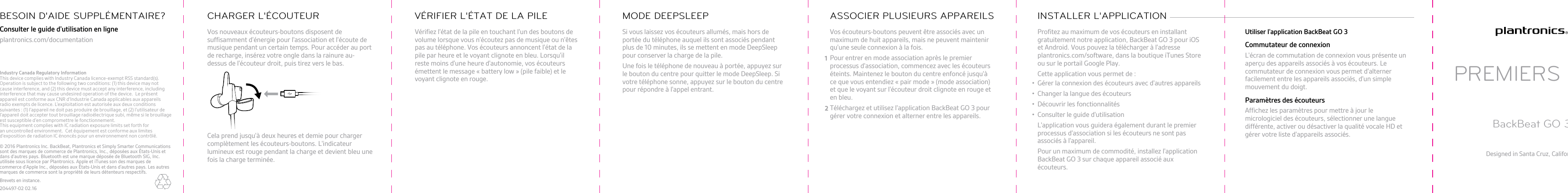 Vos nouveaux écouteurs-boutons disposent desuffisamment d&apos;énergie pour l&apos;association et l&apos;écoute demusique pendant un certain temps. Pour accéder au portde recharge, insérez votre ongle dans la rainure au-dessus de l&apos;écouteur droit, puis tirez vers le bas.Cela prend jusqu&apos;à deux heures et demie pour chargercomplètement les écouteurs-boutons. L&apos;indicateurlumineux est rouge pendant la charge et devient bleu unefois la charge terminée.CHARGER L&apos;ÉCOUTEURVérifiez l&apos;état de la pile en touchant l&apos;un des boutons devolume lorsque vous n&apos;écoutez pas de musique ou n&apos;êtespas au téléphone. Vos écouteurs annoncent l&apos;état de lapile par heure et le voyant clignote en bleu. Lorsqu&apos;ilreste moins d&apos;une heure d&apos;autonomie, vos écouteursémettent le message « battery low » (pile faible) et levoyant clignote en rouge.VÉRIFIER L&apos;ÉTAT DE LA PILESi vous laissez vos écouteurs allumés, mais hors deportée du téléphone auquel ils sont associés pendantplus de 10 minutes, ils se mettent en mode DeepSleeppour conserver la charge de la pile.Une fois le téléphone de nouveau à portée, appuyez surle bouton du centre pour quitter le mode DeepSleep. Sivotre téléphone sonne, appuyez sur le bouton du centrepour répondre à l&apos;appel entrant.MODE DEEPSLEEPVos écouteurs-boutons peuvent être associés avec unmaximum de huit appareils, mais ne peuvent maintenirqu&apos;une seule connexion à la fois.1Pour entrer en mode association après le premierprocessus d&apos;association, commencez avec les écouteurséteints. Maintenez le bouton du centre enfoncé jusqu&apos;àce que vous entendiez « pair mode » (mode association)et que le voyant sur l&apos;écouteur droit clignote en rouge eten bleu.2Téléchargez et utilisez l&apos;application BackBeat GO 3 pourgérer votre connexion et alterner entre les appareils.ASSOCIER PLUSIEURS APPAREILSProfitez au maximum de vos écouteurs en installantgratuitement notre application, BackBeat GO 3 pour iOSet Android. Vous pouvez la télécharger à l&apos;adresse plantronics.com/software, dans la boutique iTunes Storeou sur le portail Google Play.Cette application vous permet de :• Gérer la connexion des écouteurs avec d&apos;autres appareils• Changer la langue des écouteurs• Découvrir les fonctionnalités• Consulter le guide d&apos;utilisationL&apos;application vous guidera également durant le premierprocessus d&apos;association si les écouteurs ne sont pasassociés à l&apos;appareil.Pour un maximum de commodité, installez l&apos;applicationBackBeat GO 3 sur chaque appareil associé auxécouteurs.INSTALLER L&apos;APPLICATION Utiliser l&apos;application BackBeat GO 3Commutateur de connexionL&apos;écran de commutation de connexion vous présente unaperçu des appareils associés à vos écouteurs. Lecommutateur de connexion vous permet d&apos;alternerfacilement entre les appareils associés, d&apos;un simplemouvement du doigt.Paramètres des écouteursAffichez les paramètres pour mettre à jour lemicrologiciel des écouteurs, sélectionner une languedifférente, activer ou désactiver la qualité vocale HD etgérer votre liste d&apos;appareils associés.PREMIERS PASBackBeat GO 3Designed in Santa Cruz, CaliforniaConsulter le guide d&apos;utilisation en ligneplantronics.com/documentationBESOIN D&apos;AIDE SUPPLÉMENTAIRE?© 2016 Plantronics Inc. BackBeat, Plantronics et Simply Smarter Communications sont des marques de commerce de Plantronics, Inc., déposées aux États-Unis et dans d&apos;autres pays. Bluetooth est une marque déposée de Bluetooth SIG, Inc. utilisée sous licence par Plantronics. Apple et iTunes son des marques de commerce d&apos;Apple Inc., déposées aux États-Unis et dans d&apos;autres pays. Les autres marques de commerce sont la propriété de leurs détenteurs respectifs.Brevets en instance.204497-02 02.16Industry Canada Regulatory InformationThis device complies with Industry Canada licence-exempt RSS standard(s). Operation is subject to the following two conditions: (1) this device may not cause interference, and (2) this device must accept any interference, including interference that may cause undesired operation of the device. Le présent appareil est conforme aux CNR d’Industrie Canada applicables aux appareils radio exempts de licence. L’exploitation est autorisée aux deux conditions suivantes : (1) l’appareil ne doit pas produire de brouillage, et (2) l’utilisateur de l’appareil doit accepter tout brouillage radioélectrique subi, même si le brouillage est susceptible d’en compromettre le fonctionnement. This equipment complies with IC radiation exposure limits set forth for an uncontrolled environment. Cet équipement est conforme aux limites d’exposition de radiation IC énoncés pour un environnement non contrôlé.