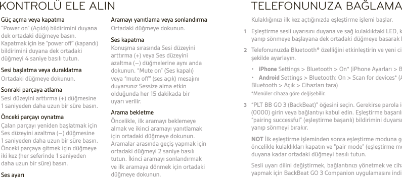 TR   UYARI Ses ayarını her zaman orta seviyelerde tutun. Kulaklıklar ve işitme konusunda daha fazla bilgi almak için bkz. plantronics.com/healthandsafety.NOT Bu kulaklığı kullanmadan önce güvenlik, şarj etme, pil ve yasal düzenlemeler konusunda önemli bilgiler içeren “Güvenliğiniz İçin” kitapçığına göz atın. Bu kulaklık değiştirilemeyen, sabit tipte bir bataryayla çalışır. Ayrıntılı kullanım kılavuzu için: plantronics.com/documentation. Kulaklığınızı kaydettirmek için: plantronics.com/productregistration.KONTROLÜ ELE ALIN  Aramayı yanıtlama veya sonlandırma  Ortadaki düğmeye dokunun.  Ses kapatma  Konuşma sırasında Sesi düzeyini arttırma (+) veya Ses düzeyini azaltma (–) düğmelerine aynı anda dokunun. “Mute on” (Ses kapalı)  veya “mute off” (ses açık) mesajını duyarsınız Sessize alma etkin olduğunda her 15 dakikada bir  uyarı verilir.  Arama bekletme  Öncelikle, ilk aramayı beklemeye almak ve ikinci aramayı yanıtlamak için ortadaki düğmeye dokunun. Aramalar arasında geçiş yapmak için ortadaki düğmeyi 2 saniye basılı tutun. İkinci aramayı sonlandırmak ve ilk aramaya dönmek için ortadaki düğmeye dokunun.  Güç açma veya kapatma  “Power on” (Açıldı) bildirimini duyana dek ortadaki düğmeye basın. Kapatmak için ise “power off” (kapandı) bildirimini duyana dek ortadaki düğmeyi 4 saniye basılı tutun.  Sesi başlatma veya duraklatma  Ortadaki düğmeye dokunun.  Sonraki parçaya atlama   Sesi düzeyini arttırma (+) düğmesine 1 saniyeden daha uzun bir süre basın.  Önceki parçayı oynatma  Çalan parçayı yeniden başlatmak için Ses düzeyini azaltma (–) düğmesine 1 saniyeden daha uzun bir süre basın. Önceki parçaya gitmek için düğmeye iki kez (her seferinde 1 saniyeden daha uzun bir süre) basın. Ses ayarı  Sesi düzeyini arttırma (+) düğmesine veya Ses düzeyini azaltma (–) düğmesine dokunun.TELEFONUNUZA BAĞLAMA Kulaklığınızı ilk kez açtığınızda eşleştirme işlemi başlar.1  Eşleştirme sesli uyarısını duyana ve sağ kulaklıktaki LED, kırmızı ve mavi renkte yanıp sönmeye başlayana dek ortadaki düğmeye basarak kulaklıkları açın.2  Telefonunuzda Bluetooth® özelliğini etkinleştirin ve yeni cihazları arayacak şekilde ayarlayın. • iPhone Settings &gt; Bluetooth &gt; On* (iPhone Ayarları &gt; Bluetooth &gt; Açık) • Android Settings &gt; Bluetooth: On &gt; Scan for devices* (Android Ayarları &gt; Bluetooth &gt; Açık &gt; Cihazları tara)  *Menüler cihaza göre değişebilir.3  “PLT BB GO 3 (BackBeat)” öğesini seçin. Gerekirse parola için dört sıfır (0000) girin veya bağlantıyı kabul edin. Eşleştirme başarılı olduğunda “pairing successful” (eşleştirme başarılı) bildirimini duyarsınız ve LED’ler yanıp sönmeyi bırakır. NOT İlk eşleştirme işleminden sonra eşleştirme moduna geçmek için öncelikle kulaklıkları kapatın ve &quot;pair mode&quot; (eşleştirme modu) mesajını duyana kadar ortadaki düğmeyi basılı tutun.   Sesli uyarı dilini değiştirmek, bağlantınızı yönetmek ve cihazlar arasında geçiş yapmak için BackBeat GO 3 Companion uygulamasını indirin ve kullanın.