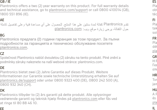 ESPlantronics ofrece una garantía de (2) dos años para este producto. Si desea obtener información más detallada sobre la garantía y el servicio de asistencia técnica, visite plantronics.com/support o llame al 902 41 51 91.FIPlantronics tarjoaa kahden (2) vuoden takuun tälle tuotteelle. Lisätietoja täyden takuun ehdoista ja teknisestä tuesta on osoitteessa plantronics.com. Voit myös soittaa numeroon 0800 117095.FRPlantronics offre une garantie de deux (2) ans pour ce produit. Pour plus de détails concernant la garantie ou l’assistance technique, consultez le site Web plantronics.com/support ou appelez le 0800 945770.GRΗ Plantronics καλύπτει το προϊόν αυτό με εγγύηση διάρκειας δύο (2) ετών. Για πλήρεις λεπτομέρειες σχετικά με την εγγύηση και την τεχνική βοήθεια, επισκεφθείτε τη διεύθυνση plantronics.com.HRTvrtka Plantronics nudi dvogodišnje jamstvo za ovaj proizvod. Sve pojedinosti o jamstvu i tehničku pomoć poptražite na stranici plantronics.com.HUA Plantronics kétéves (2) garanciát vállal e termékre. A garancia részleteivel és a műszaki támogatással kapcsolatban látogassa meg weboldalunkat: plantronics.com.IL GB / IEPlantronics offers a two (2) year warranty on this product. For full warranty details and technical assistance, go to plantronics.com/support or call 0800 410014 (GB), 1800 551 896 (IE).AEPlantronics offers a two (2) year warranty on this product. For full warranty details and technical assistance, go to plantronics.com/support or call 0800 410014(GB), 1800 551 896 (IE).BGPlantronics предлага (2) години гаранция за този продукт. За пълни подробности за гаранцията и техническо обслужване посетете  plantronics.com.CZSpolečnost Plantronics nabízí dvouletou (2) záruku na tento produkt. Plné znění a podmínky záruky naleznete na naší webové stránce: plantronics.com.DEPlantronics bietet zwei (2) Jahre Garantie auf dieses Produkt. Weitere Informationen zur Garantie sowie technische Unterstützung erhalten Sie auf plantronics.de/support oder unter 0800 9323 400 (DE), 0800 242 500 (A), 0800 932 340 (CH).DKPlantronics tilbyder to (2) års garanti på dette produkt. Alle oplysninger vedrørende garanti og teknisk hjælp ﬁndes på plantronics.com eller fås ved at ringe til 80 88 46 10.EEPlantronics annab sellele tootele kahe- (2) aastase garantii. Garantii üksikasjade lugemiseks ja tehnilise abi saamiseks pöörduge meie kodulehele: plantronics.com.