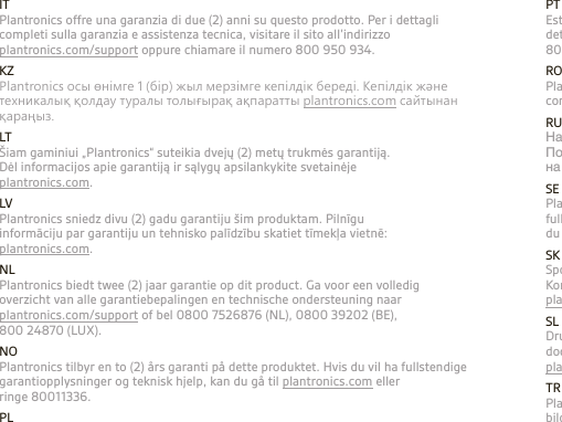 PTEste produto inclui uma garantia de dois (2) anos da Plantronics. Para obter detalhes da garantia e assistência técnica, visite plantronics.com ou ligue para 800 844 517. ROPlantronics oferă o garanţie de doi (2) ani pentru acest produs. Pentru detalii complete despre garanţie şi asistenţă tehnică, vizitaţi plantronics.com RUНа данный продукт Plantronics дает гарантию сроком на 1 (один) год. Подробную информацию о гарантии и технической поддержке смотрите на сайте: plantronics.com.SEPlantronics erbjuder en garanti på två (2) år för denna produkt. Om du vill ha fullständig information om garantin och villkor eller få teknisk support besöker du vår webbplats: plantronics.com eller ringer 0200-21 46 81.SKSpoločnosť Plantronics ponúka pre tento produkt dvojročnú (2) záruku. Kompletné informácie o záruke a technickú podporu nájdete na webovej stránke plantronics.com.SLDružba Plantronics nudi dveletno (2 leti) garancijo za ta izdelek. Za  dodatne informacije o garanciji in tehnično pomoč obiščite spletno stran  plantronics.com.TRPlantronics bu ürün için iki (2) yıllık garanti verir. Garanti konusunda ayrıntılı bilgi ve teknik destek için plantronics.com adresindeki web sitemizi ziyaret edin.ITPlantronics offre una garanzia di due (2) anni su questo prodotto. Per i dettagli completi sulla garanzia e assistenza tecnica, visitare il sito all’indirizzo  plantronics.com/support oppure chiamare il numero 800 950 934. KZРlantronics осы өнiмге 1 (бiр) жыл мерзiмге кепiлдiк бередi. Кепiлдiк және техникалық қолдау туралы толығырақ ақпаратты plantronics.com сайтынан қараңыз.LTŠiam gaminiui „Plantronics“ suteikia dvejų (2) metų trukmės garantiją.  Dėl informacijos apie garantiją ir sąlygų apsilankykite svetainėje  plantronics.com.LVPlantronics sniedz divu (2) gadu garantiju šim produktam. Pilnīgu  informāciju par garantiju un tehnisko palīdzību skatiet tīmekļa vietnē:  plantronics.com.NLPlantronics biedt twee (2) jaar garantie op dit product. Ga voor een volledig overzicht van alle garantiebepalingen en technische ondersteuning naar plantronics.com/support of bel 0800 7526876 (NL), 0800 39202 (BE), 800 24870 (LUX).NOPlantronics tilbyr en to (2) års garanti på dette produktet. Hvis du vil ha fullstendige garantiopplysninger og teknisk hjelp, kan du gå til plantronics.com eller  ringe 80011336.PLTen produkt jest objęty gwarancją ﬁrmy Plantronics trwającą dwa (2) lata. Kompletne informacje na temat gwarancji oraz pomocy technicznej można znaleźć na stronie plantronics.com.