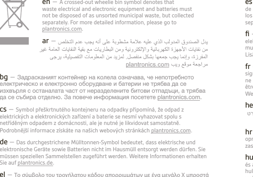 es – El contenedor de basura tachado indica que los residuos de aparatos eléctricos y electrónicos no se deben desechar con los desechos no diferenciados, sino que deben desecharse por separado. Para obtener más información, visite plantronics.com.ﬁ – Roska-astian päällä oleva rasti tarkoittaa, että sähkö- ja elektroniikkaromua tai akkuja ei saa hävittää kotitalousjätteen mukana, vaan ne on toimitettava erilliseen keräyspisteeseen. Lisätietoja on osoitteessa plantronics.com.fr – Le symbole représentant une poubelle à roulettes barrée signiﬁe que les déchets d’équipements électriques et électroniques et les batteries ne peuvent pas être mis au rebut avec le reste des déchets ménagers, mais doivent être collectés séparément. Pour de plus amples informations, consultez notre site Web à l’adresse : plantronics.com.he –hr – Prekrižena kanta za smeće znači da se otpadna električna i elektronička oprema i baterije ne smiju odlagati kao komunalni otpad, nego se trebaju odložiti zasebno. Detaljnije informacije potražite na stranici plantronics.com. hu – Az áthúzott szemetes jelzi, hogy az elektromos és elektronikus berendezések és az akkumulátorok nem kezelhetők válogatás nélküli, normál lakossági hulladékként, hanem külön gyűjtendők. További információkért keresse fel weboldalunkat: plantronics.com. en – A crossed-out wheelie bin symbol denotes that waste electrical and electronic equipment and batteries must not be disposed of as unsorted municipal waste, but collected separately. For more detailed information, please go to plantronics.com.ar –  crossed-out wheelie bin symbol denotes that waste electrical and electronic equipment and batteries must not be disposed of as unsorted municipal waste, but collected separately. For more detailed information, please go to  plantronics.com.bg – Задрасканият контейнер на колела означава, че непотребното електрическо и електронно оборудване и батерии не трябва да се изхвърля с останалата част от неразделените битови отпадъци, а трябва да се събира отделно. За повече информация посетете plantronics.com.cs – Symbol přeškrtnutého kontejneru na odpadky připomíná, že odpad z elektrických a elektronických zařízení a baterie se nesmí vyhazovat spolu s netříděným odpadem z domácnosti, ale je nutné je likvidovat samostatně. Podrobnější informace získáte na našich webových stránkách plantronics.com.de – Das durchgestrichene Mülltonnen-Symbol bedeutet, dass elektrische und elektronische Geräte sowie Batterien nicht im Hausmüll entsorgt werden dürfen. Sie müssen speziellen Sammelstellen zugeführt werden. Weitere Informationen erhalten Sie auf plantronics.de.el – Το σύμβολο του τροχήλατου κάδου απορριμμάτων με ένα μεγάλο Χ μπροστά υποδηλώνει ότι ο χρησιμοποιημένος ηλεκτρικός και ηλεκτρονικός εξοπλισμός και οι μπαταρίες δεν πρέπει να απορρίπτονται ως μικτά δημοτικά απόβλητα, αλλά αντίθετα θα πρέπει να συλλέγονται χωριστά. Για περισσότερες λεπτομέρειες, επισκεφθείτε τη διεύθυνση plantronics.com.