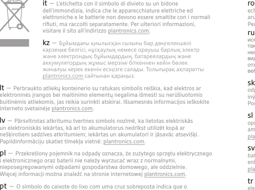 it – L’etichetta con il simbolo di divieto su un bidone dell’immondizia, indica che le apparecchiature elettriche ed elettroniche e le batterie non devono essere smaltite con i normali riﬁuti, ma raccolti separatamente. Per ulteriori informazioni, visitare il sito all’indirizzo plantronics.com. kz – Бұйымдағы қиылысқан сызығы бар дөңгелекшелi кәрзеңке белгiсi, нұсқаулық немесе орауыш барлық электр және электрондық бұйымдардың, батареялардың және аккумулятордың жұмыс мерзiмi бiткеннен кейiн бөлек жиналуы керек екенiн есiңiзге салады. Толығырақ ақпаратты plantronics.com сайтынан қараңыз.lt – Perbraukto atliekų konteinerio su ratukais simbolis reiškia, kad elektros ar elektroninės įrangos bei maitinimo elementų negalima išmesti su nerūšiuotomis buitinėmis atliekomis, jas reikia surinkti atskirai. Išsamesnės informacijos ieškokite interneto svetainėje plantronics.com.lv – Pārsvītrotas atkritumu tvertnes simbols nozīmē, ka lietotas elektriskās un elektroniskās iekārtas, kā arī to akumulatorus nedrīkst utilizēt kopā ar nešķirotiem sadzīves atkritumiem; iekārtas un akumulatori ir jāsavāc atsevišķi. Papildinformāciju skatiet tīmekļa vietnē: plantronics.com. pl – Przekreślony pojemnik na odpady oznacza, że zużytego sprzętu elektrycznego i elektronicznego oraz baterii nie należy wyrzucać wraz z normalnymi, nieposegregowanymi odpadami gospodarstwa domowego, ale oddzielnie.  Więcej informacji można znaleźć na stronie internetowej plantronics.com.pt – O símbolo do caixote do lixo com uma cruz sobreposta indica que o equipamento eléctrico e electrónico e baterias não deverão ser eliminados como resíduos municipais indiferenciados mas sim em separado. Para obter mais informações, visite plantronics.com.ro – Simbolul pubelă dublu barată denotă faptul că echipamentele electrice şi electronice şi bateriile nu trebuie aruncate ca gunoi menajer nesortat, ci trebuie colectate separat. Pentru informaţii mai detaliate, vizitaţi plantronics.com. ru – Значок зачеркнутого мусорного бака указывает на то, что использованное электрическое и электронное оборудование, а также элементы питания не должны утилизироваться вместе с неотсортированными бытовыми отходами; утилизация данного вида отходов должна производиться отдельно от других отходов. Для получения дополнительной информации посетите веб-сайт plantronics.com.sk – Symbol prečiarknutého odpadového kontajnera na kolieskach označuje, že odpadové elektrické a elektronické zariadenia a batérie sa nesmú likvidovať spolu s iným netriedeným komunálnym odpadom, ale musia sa zhromažďovať samostatne. Podrobnejšie informácie nájdete na webovej stránke plantronics.com.sl – Simbol prečrtanega smetnjaka pomeni, da odpadne električne in elektronske opreme ter baterij ni dovoljeno odlagati kot nerazvrščene komunalne odpadke, ampak jih je treba zbirati ločeno. Za podrobnejše informacije obiščite spletno stran plantronics.com. sv – Den överkorsade soptunnan innebär att elektriskt och elektroniskt avfall och batterier inte får kasseras med osorterat hushållsavfall, utan ska samlas in separat enligt lokala lagar och förordningar. Mer detaljerad information ﬁnns på  plantronics.com.tr – Üzerine çarpı işareti çizilmiş bir çöp konteyneri simgesi, elektrikli ve elektronik ekipman atıklarının ve pillerin ev çöpleriyle birlikte atılmaması ve ayrı olarak toplanması gerektiğini belirtir. Daha ayrıntılı bilgi için plantronics.com adresini ziyaret edin.