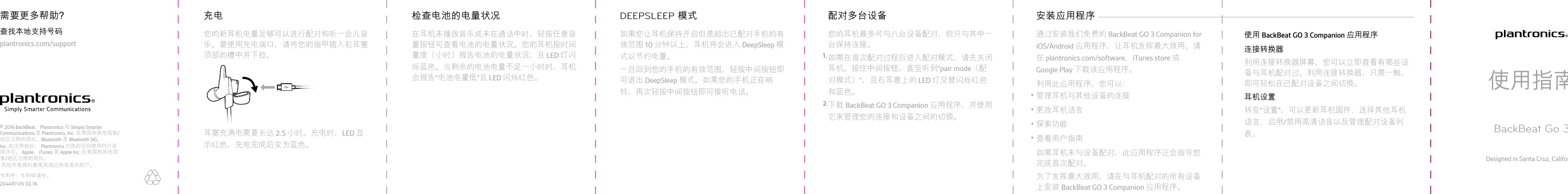 您的新耳机电量足够可以进行配对和听一会儿音乐。要使用充电端口，请将您的指甲插入右耳塞顶部的槽中并下拉。耳塞充满电需要长达 2.5 小时。充电时，LED 显示红色，充电完成后变为蓝色。充电在耳机未播放音乐或未在通话中时，轻按任意音量按钮可查看电池的电量状况。您的耳机按时间量度（小时）报告电池的电量状况，且 LED 灯闪烁蓝色。当剩余的电池电量不足一小时时，耳机会报告“电池电量低”且 LED 闪烁红色。检查电池的电量状况如果您让耳机保持开启但是超出已配对手机的有效范围 10 分钟以上，耳机将会进入 DeepSleep 模式以节约电量。一旦回到您的手机的有效范围，轻按中间按钮即可退出 DeepSleep 模式。如果您的手机正在响铃，再次轻按中间按钮即可接听电话。DEEPSLEEP 模式您的耳机最多可与八台设备配对，但只与其中一台保持连接。1. 如需在首次配对过程后进入配对模式，请先关闭耳机。按住中间按钮，直至听到“pair mode（配对模式）”，且右耳塞上的 LED 灯交替闪烁红色和蓝色。2.下载 BackBeat GO 3 Companion 应用程序，并使用它来管理您的连接和设备之间的切换。配对多台设备通过安装我们免费的 BackBeat GO 3 Companion foriOS/Android 应用程序，让耳机发挥最大效用。请在 plantronics.com/software、iTunes store 或Google Play 下载该应用程序。利用此应用程序，您可以：•管理耳机与其他设备的连接•更改耳机语言•探索功能•查看用户指南如果耳机未与设备配对，此应用程序还会指导您完成首次配对。为了发挥最大效用，请在与耳机配对的所有设备安装应用程序 上安装 BackBeat GO 3 Companion 应用程序。使用 BackBeat GO 3 Companion 应用程序连接转换器利用连接转换器屏幕，您可以立即查看有哪些设备与耳机配对过。利用连接转换器，只需一触，即可轻松在已配对设备之间切换。耳机设置转至“设置”，可以更新耳机固件、选择其他耳机语言、启用/禁用高清语音以及管理配对设备列表。使用指南BackBeat Go 3Designed in Santa Cruz, California查找本地支持号码plantronics.com/support需要更多帮助？© 2016 BackBeat、Plantronics 和 Simply SmarterCommunications 是 Plantronics, Inc. 在美国和其他国家/地区注册的商标。 Bluetooth 是 Bluetooth SIG,Inc. 的注册商标， Plantronics 对其的任何使用均已获得许可。 Apple、iTunes 是 Apple Inc. 在美国和其他国家/地区注册的商标。   其他所有商标都是其相应所有者的财产。专利号：专利申请中。204497-05 02.16