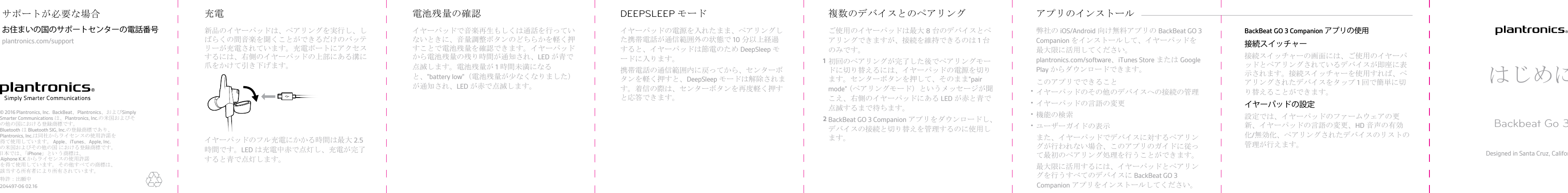 新品のイヤーパッドは、ペアリングを実行し、しばらくの間音楽を聞くことができるだけのバッテリーが充電されています。充電ポートにアクセスするには、右側のイヤーパッドの上部にある溝に爪をかけて引き下げます。イヤーパッドのフル充電にかかる時間は最大 2.5時間です。LED は充電中赤で点灯し、充電が完了すると青で点灯します。充電イヤーパッドで音楽再生もしくは通話を行っていないときに、音量調整ボタンのどちらかを軽く押すことで電池残量を確認できます。イヤーパッドから電池残量の残り時間が通知され、LED が青で点滅します。電池残量が 1時間未満になると、&quot;battery low&quot;（電池残量が少なくなりました）が通知され、LED が赤で点滅します。電池残量の確認イヤーパッドの電源を入れたまま、ペアリングした携帯電話が通信範囲外の状態で 10 分以上経過すると、イヤーパッドは節電のため DeepSleep モードに入ります。携帯電話の通信範囲内に戻ってから、センターボタンを軽く押すと、DeepSleep モードは解除されます。着信の際は、センターボタンを再度軽く押すと応答できます。DEEPSLEEP モードご使用のイヤーパッドは最大 8台のデバイスとペアリングできますが、接続を維持できるのは 1台のみです。1初回のペアリングが完了した後でペアリングモードに切り替えるには、イヤーパッドの電源を切ります。センターボタンを押して、そのまま”pairmode”（ペアリングモード）というメッセージが聞こえ、右側のイヤーパッドにある LED が赤と青で点滅するまで待ちます。2BackBeat GO 3 Companion アプリをダウンロードし、デバイスの接続と切り替えを管理するのに使用します。複数のデバイスとのペアリング弊社の iOS/Android 向け無料アプリの BackBeat GO 3Companion をインストールして、イヤーパッドを最大限に活用してください。plantronics.com/software、iTunes Store または GooglePlay からダウンロードできます。このアプリでできること•イヤーパッドのその他のデバイスへの接続の管理•イヤーパッドの言語の変更•機能の検索•ユーザーガイドの表示また、イヤーパッドでデバイスに対するペアリングが行われない場合、このアプリのガイドに従って最初のペアリング処理を行うことができます。最大限に活用するには、イヤーパッドとペアリングを行うすべてのデバイスに BackBeat GO 3アプリのインストール Companion アプリをインストールしてください。BackBeat GO 3 Companion アプリの使用接続スイッチャー接続スイッチャーの画面には、ご使用のイヤーパッドとペアリングされているデバイスが即座に表示されます。接続スイッチャーを使用すれば、ペアリングされたデバイスをタップ 1回で簡単に切り替えることができます。イヤーパッドの設定設定では、イヤーパッドのファームウェアの更新、イヤーパッドの言語の変更、HD 音声の有効化/無効化、ペアリングされたデバイスのリストの管理が行えます。はじめにBackbeat Go 3Designed in Santa Cruz, California© 2016 Plantronics, Inc.  BackBeat、Plantronics、およびSimply Smarter Communications は、Plantronics, Inc.の米国およびその他の国における登録商標です。 Bluetooth はBluetooth SIG, Inc.の登録商標であり、Plantronics, Inc.は同社からライセンスの使用許諾を得て使用しています。 Apple、iTunes、Apple, Inc.の米国およびその他の国 における登録商標です。 日本では、「iPhone」とい う商標は、Aiphone K.K からライセンスの使用許諾を得て使用しています。 その他すべての商標は、該当する所有者により所有されています。お住まいの国のサポートセンターの電話番号plantronics.com/supportサポートが必要な場合204497-06 02.16特許：出願中