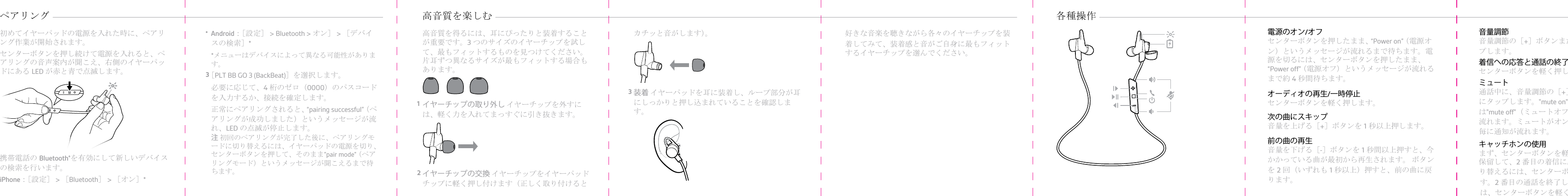 初めてイヤーパッドの電源を入れた時に、ペアリング作業が開始されます。1センターボタンを押し続けて電源を入れると、ペアリングの音声案内が聞こえ、右側のイヤーパッドにあるLEDが赤と青で点滅します。2携帯電話のBluetooth®を有効にして新しいデバイスの検索を行います。•iPhone：［設定］ &gt; ［Bluetooth］ &gt; ［オン］*ペアリング •Android：［設定］ &gt; Bluetooth &gt; オン］ &gt; ［デバイスの検索］**メニューはデバイスによって異なる可能性があります。3［PLT BB GO 3 (BackBeat)］を選択します。必要に応じて、4桁のゼロ（0000）のパスコードを入力するか、接続を確定します。正常にペアリングされると、“pairing successful”（ペアリングが成功しました）というメッセージが流れ、LEDの点滅が停止します。注 初回のペアリングが完了した後に、ペアリングモードに切り替えるには、イヤーパッドの電源を切り、センターボタンを押して、そのまま”pair mode”（ペアリングモード）というメッセージが聞こえるまで待ちます。高音質を得るには、耳にぴったりと装着することが重要です。3つのサイズのイヤーチップを試して、最もフィットするものを見つけてください。片耳ずつ異なるサイズが最もフィットする場合もあります。1イヤーチップの取り外し イヤーチップを外すには、軽く力を入れてまっすぐに引き抜きます。2イヤーチップの交換 イヤーチップをイヤーパッドチップに軽く押し付けます（正しく取り付けると高音質を楽しむ カチッと音がします）。3装着 イヤーパッドを耳に装着し、ループ部分が耳にしっかりと押し込まれていることを確認します。好きな音楽を聴きながら各々のイヤーチップを装着してみて、装着感と音がご自身に最もフィットするイヤーチップを選んでください。各種操作 電源のオン/オフセンターボタンを押したまま、“Power on”（電源オン）というメッセージが流れるまで待ちます。電源を切るには、センターボタンを押したまま、“Power off”（電源オフ）というメッセージが流れるまで約4秒間待ちます。オーディオの再生/一時停止センターボタンを軽く押します。次の曲にスキップ音量を上げる［+］ボタンを1秒以上押します。前の曲の再生音量を下げる［-］ボタンを1秒間以上押すと、今かかっている曲が最初から再生されます。 ボタンを2回（いずれも1秒以上）押すと、前の曲に戻ります。音量調節音量調節の［+］ボタンまたは［–］ボタンをタップします。着信への応答と通話の終了センターボタンを軽く押します。ミュート通話中に、音量調節の［+］と［–］ボタンを同時にタップします。&quot;mute on&quot;（ミュートオン）または&quot;mute off&quot;（ミュートオフ）というメッセージが流れます。ミュートがオンになっていると、15 分毎に通知が流れます。キャッチホンの使用まず、センターボタンを軽く押し、最初の通話を保留して、2番目の着信に応答します。通話を切り替えるには、センターボタンを約2秒間押します。2番目の通話を終了し、最初の通話に戻るには、センターボタンを軽く押します。