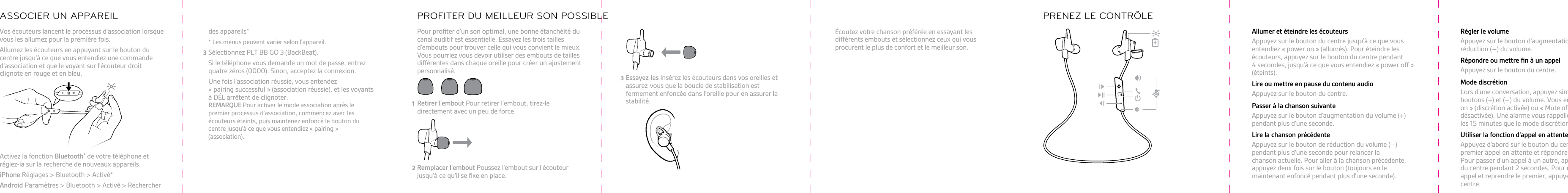 Vos écouteurs lancent le processus d&apos;association lorsquevous les allumez pour la première fois.1Allumez les écouteurs en appuyant sur le bouton ducentre jusqu&apos;à ce que vous entendiez une commanded&apos;association et que le voyant sur l&apos;écouteur droitclignote en rouge et en bleu.2Activez la fonction Bluetooth® de votre téléphone etréglez-la sur la recherche de nouveaux appareils.•iPhone Réglages &gt; Bluetooth &gt; Activé*•Android Paramètres &gt; Bluetooth &gt; Activé &gt; RechercherASSOCIER UN APPAREIL des appareils** Les menus peuvent varier selon l&apos;appareil.3Sélectionnez PLT BB GO 3 (BackBeat).Si le téléphone vous demande un mot de passe, entrezquatre zéros (0000). Sinon, acceptez la connexion.Une fois l&apos;association réussie, vous entendez« pairing successful » (association réussie), et les voyantsà DÉL arrêtent de clignoter.REMARQUE Pour activer le mode association après lepremier processus d&apos;association, commencez avec lesécouteurs éteints, puis maintenez enfoncé le bouton ducentre jusqu&apos;à ce que vous entendiez « pairing »(association).Pour proﬁter d&apos;un son optimal, une bonne étanchéité ducanal auditif est essentielle. Essayez les trois taillesd&apos;embouts pour trouver celle qui vous convient le mieux.Vous pourriez vous devoir utiliser des embouts de taillesdifférentes dans chaque oreille pour créer un ajustementpersonnalisé.1Retirer l&apos;embout Pour retirer l&apos;embout, tirez-ledirectement avec un peu de force.2Remplacer l&apos;embout Poussez l&apos;embout sur l&apos;écouteurjusqu&apos;à ce qu&apos;il se ﬁxe en place.PROFITER DU MEILLEUR SON POSSIBLE 3Essayez-les Insérez les écouteurs dans vos oreilles etassurez-vous que la boucle de stabilisation estfermement enfoncée dans l&apos;oreille pour en assurer lastabilité.Écoutez votre chanson préférée en essayant lesdifférents embouts et sélectionnez ceux qui vousprocurent le plus de confort et le meilleur son.PRENEZ LE CONTRÔLE Allumer et éteindre les écouteursAppuyez sur le bouton du centre jusqu&apos;à ce que vousentendiez « power on » (allumés). Pour éteindre lesécouteurs, appuyez sur le bouton du centre pendant4 secondes, jusqu&apos;à ce que vous entendiez « power off »(éteints).Lire ou mettre en pause du contenu audioAppuyez sur le bouton du centre.Passer à la chanson suivanteAppuyez sur le bouton d&apos;augmentation du volume (+)pendant plus d&apos;une seconde.Lire la chanson précédenteAppuyez sur le bouton de réduction du volume (–)pendant plus d&apos;une seconde pour relancer lachanson actuelle. Pour aller à la chanson précédente,appuyez deux fois sur le bouton (toujours en lemaintenant enfoncé pendant plus d&apos;une seconde).Régler le volumeAppuyez sur le bouton d&apos;augmentation (+) ou deréduction (–) du volume.Répondre ou mettre ﬁn à un appelAppuyez sur le bouton du centre.Mode discrétionLors d&apos;une conversation, appuyez simultanément sur lesboutons (+) et (–) du volume. Vous entendrez « Muteon » (discrétion activée) ou « Mute off » (discrétiondésactivée). Une alarme vous rappelle toutesles 15 minutes que le mode discrétion est activé.Utiliser la fonction d&apos;appel en attenteAppuyez d&apos;abord sur le bouton du centre pour mettre lepremier appel en attente et répondre au second appel.Pour passer d&apos;un appel à un autre, appuyez sur le boutondu centre pendant 2 secondes. Pour mettre ﬁn au secondappel et reprendre le premier, appuyez sur le bouton ducentre.