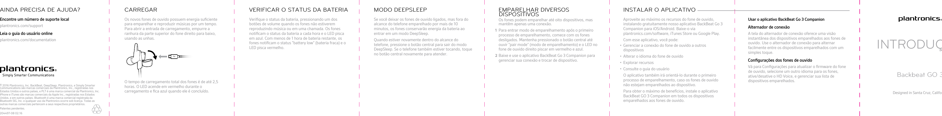 Os novos fones de ouvido possuem energia suﬁcientepara emparelhar e reproduzir músicas por um tempo.Para abrir a entrada de carregamento, empurre aranhura da parte superior do fone direito para baixo,usando as unhas.O tempo de carregamento total dos fones é de até 2,5horas. O LED acende em vermelho durante ocarregamento e ﬁca azul quando ele é concluído.CARREGARVeriﬁque o status da bateria, pressionando um dosbotões de volume quando os fones não estiveremreproduzindo música ou em uma chamada. Os fonesnotiﬁcam o status da bateria a cada hora e o LED piscaem azul. Com menos de 1 hora de bateria restante, osfones notiﬁcam o status &quot;battery low” (bateria fraca) e oLED pisca vermelho.VERIFICAR O STATUS DA BATERIASe você deixar os fones de ouvido ligados, mas fora doalcance do telefone emparelhado por mais de 10minutos, os fones conservarão energia da bateria aoentrar em um modo DeepSleep.Quando estiver novamente dentro do alcance dotelefone, pressione o botão central para sair do modoDeepSleep. Se o telefone também estiver tocando, toqueno botão central novamente para atender.MODO DEEPSLEEPOs fones podem emparelhar até oito dispositivos, masmantêm apenas uma conexão.Para entrar modo de emparelhamento após o primeiroprocesso de emparelhamento, comece com os fonesdesligados. Mantenha pressionado o botão central atéouvir &quot;pair mode” (modo de emparelhamento) e o LED nofone de ouvido direito piscar em vermelho e azul.Baixe e use o aplicativo BackBeat Go 3 Companion paragerenciar sua conexão e trocar de dispositivo.EMPARELHAR DIVERSOSDISPOSITIVOS Aproveite ao máximo os recursos do fone de ouvido,instalando gratuitamente nosso aplicativo BackBeat Go 3Companion para iOS/Android. Baixe-o via plantronics.com/software, iTunes Store ou Google Play.Com esse aplicativo, você pode:• Gerenciar a conexão do fone de ouvido a outrosdispositivos• Alterar o idioma do fone de ouvido•Explorar recursos• Consulte o guia do usuárioO aplicativo também irá orientá-lo durante o primeiroprocesso de emparelhamento, caso os fones de ouvidonão estejam emparelhados ao dispositivo.Para obter o máximo de benefícios, instale o aplicativoBackBeat GO 3 Companion em todos os dispositivosemparelhados aos fones de ouvido.INSTALAR O APLICATIVO Usar o aplicativo BackBeat Go 3 CompanionAlternador de conexãoA tela do alternador de conexão oferece uma visãoinstantânea dos dispositivos emparelhados aos fones deouvido. Use o alternador de conexão para alternarfacilmente entre os dispositivos emparelhados com umsimples toque.Conﬁgurações dos fones de ouvidoVá para Conﬁgurações para atualizar o ﬁrmware do fonede ouvido, selecione um outro idioma para os fones,ative/desative o HD Voice, e gerenciar sua lista dedispositivos emparelhados.INTRODUÇÃOBackbeat GO 3Designed in Santa Cruz, CaliforniaEncontre um número de suporte localplantronics.com/supportLeia o guia do usuário onlineplantronics.com/documentationAINDA PRECISA DE AJUDA?© 2016 Plantronics, Inc. BackBeat, DeepSleep, Plantronics, e Simply Smarter Communications são marcas comerciais da Plantronics, Inc., registradas nos Estados Unidos e outros países, e PLT é uma marca comercial da Plantronics, Inc. iPhone e iTunes são marcas comerciais da Apple Inc., registradas nos Estados Unidos. e em outros países. Bluetooth é uma marca comercial registrada da Bluetooth SIG, Inc. e qualquer uso da Plantronics ocorre sob licença. Todas as outras marcas comerciais pertencem a seus respectivos proprietários.Patentes pendentes.204497-08 02.1612