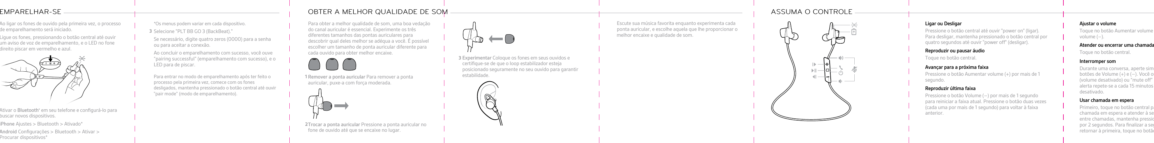 Ao ligar os fones de ouvido pela primeira vez, o processode emparelhamento será iniciado.Ligue os fones, pressionando o botão central até ouvirum aviso de voz de emparelhamento, e o LED no fonedireito piscar em vermelho e azul.Ativar o Bluetooth® em seu telefone e conﬁgurá-lo parabuscar novos dispositivos.•iPhone Ajustes &gt; Bluetooth &gt; Ativado*•Android Conﬁgurações &gt; Bluetooth &gt; Ativar &gt; Procurar dispositivos*EMPARELHAR-SE *Os menus podem variar em cada dispositivo.Selecione &quot;PLT BB GO 3 (BackBeat).&quot;Se necessário, digite quatro zeros (0000) para a senhaou para aceitar a conexão.Ao concluir o emparelhamento com sucesso, você ouve “pairing successful” (emparelhamento com sucesso), e o LED para de piscar.Para entrar no modo de emparelhamento após ter feito o processo pela primeira vez, comece com os fones desligados, mantenha pressionado o botão central até ouvir &quot;pair mode” (modo de emparelhamento).Para obter a melhor qualidade de som, uma boa vedaçãodo canal auricular é essencial. Experimente os trêsdiferentes tamanhos das pontas auriculares paradescobrir qual deles melhor se adéqua a você. É possívelescolher um tamanho de ponta auricular diferente paracada ouvido para obter melhor encaixe.Remover a ponta auricular Para remover a pontaauricular, puxe-a com força moderada.Trocar a ponta auricular Pressione a ponta auricular nofone de ouvido até que se encaixe no lugar.OBTER A MELHOR QUALIDADE DE SOM Experimentar Coloque os fones em seus ouvidos ecertiﬁque-se de que o loop estabilizador estejaposicionado seguramente no seu ouvido para garantirestabilidade.Escute sua música favorita enquanto experimenta cadaponta auricular, e escolhe aquela que lhe proporcionar omelhor encaixe e qualidade de som.ASSUMA O CONTROLE Ligar ou DesligarPressione o botão central até ouvir &quot;power on&quot; (ligar).Para desligar, mantenha pressionado o botão central porquatro segundos até ouvir &quot;power off&quot; (desligar).Reproduzir ou pausar áudioToque no botão central.Avançar para a próxima faixaPressione o botão Aumentar volume (+) por mais de 1segundo.Reproduzir última faixaPressione o botão Volume (–) por mais de 1 segundopara reiniciar a faixa atual. Pressione o botão duas vezes(cada uma por mais de 1 segundo) para voltar à faixaanterior.Ajustar o volumeToque no botão Aumentar volume (+) ou Diminuirvolume (–).Atender ou encerrar uma chamadaToque no botão central.Interromper somDurante uma conversa, aperte simultaneamente osbotões de Volume (+) e (–). Você ouvirá “mute on”(volume desativado) ou “mute off” (volume ativado). Oalerta repete-se a cada 15 minutos quando o som estádesativado.Usar chamada em esperaPrimeiro, toque no botão central para colocar a primeirachamada em espera e atender à segunda. Para alternarentre chamadas, mantenha pressionado o botão centralpor 2 segundos. Para ﬁnalizar a segunda chamada eretornar à primeira, toque no botão central.112233