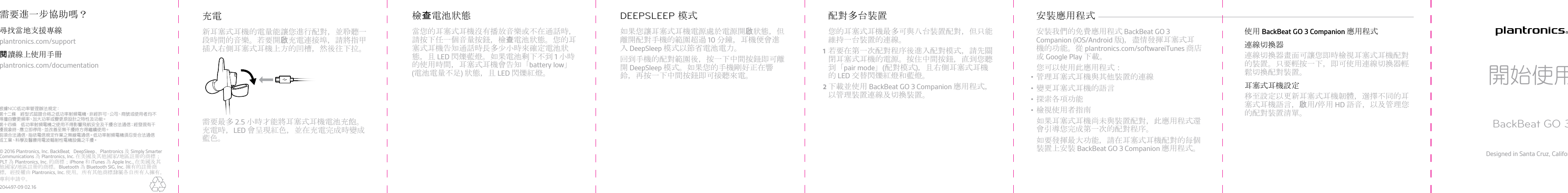 當您的耳塞式耳機沒有播放音樂或不在通話時，請按下任一個音量按鈕，檢查電池狀態。您的耳塞式耳機告知通話時長多少小時來確定電池狀態，且 LED 閃爍藍燈。如果電池剩下不到 1 小時的使用時間，耳塞式耳機會告知「battery low」(電池電量不足) 狀態，且 LED 閃爍紅燈。檢查電池狀態如果您讓耳塞式耳機電源處於電源開啟狀態，但離開配對手機的範圍超過 10 分鐘，耳機便會進入 DeepSleep 模式以節省電池電力。回到手機的配對範圍後，按一下中間按鈕即可離開 DeepSleep 模式。如果您的手機剛好正在響鈴，再按一下中間按鈕即可接聽來電。DEEPSLEEP 模式您的耳塞式耳機最多可與八台裝置配對，但只能維持一台裝置的連線。1若要在第一次配對程序後進入配對模式，請先關閉耳塞式耳機的電源。按住中間按鈕，直到您聽到「pair mode」(配對模式)，且右側耳塞式耳機的 LED 交替閃爍紅燈和藍燈。2下載並使用 BackBeat GO 3 Companion 應用程式，以管理裝置連線及切換裝置。配對多台裝置安裝我們的免費應用程式 BackBeat GO 3Companion (iOS/Android 版)，盡情發揮耳塞式耳機的功能。從 plantronics.com/softwareiTunes 商店或 Google Play 下載。您可以使用此應用程式：•管理耳塞式耳機與其他裝置的連線•變更耳塞式耳機的語言•探索各項功能•檢視使用者指南如果耳塞式耳機尚未與裝置配對，此應用程式還會引導您完成第一次的配對程序。如要發揮最大功能，請在耳塞式耳機配對的每個裝置上安裝 BackBeat GO 3 Companion 應用程式。安裝應用程式 使用 BackBeat GO 3 Companion 應用程式連線切換器連線切換器畫面可讓您即時檢視耳塞式耳機配對的裝置。只要輕按一下，即可使用連線切換器輕鬆切換配對裝置。耳塞式耳機設定移至設定以更新耳塞式耳機韌體，選擇不同的耳塞式耳機語言，啟用/停用 HD 語音，以及管理您的配對裝置清單。開始使用BackBeat GO 3Designed in Santa Cruz, California尋找當地支援專線plantronics.com/support閱讀線上使用手冊plantronics.com/documentation需要進一步協助嗎？© 2016 Plantronics, Inc. BackBeat、DeepSleep、Plantronics 及 Simply SmarterCommunications 為 Plantronics, Inc. 在美國及其他國家/地區註冊的商標；PLT 為 Plantronics, Inc. 的商標；iPhone 和 iTunes 為 Apple Inc., 在美國及其他國家/地區註冊的商標。Bluetooth 為 Bluetooth SIG, Inc. 擁有的註冊商標，經授權由 Plantronics, Inc. 使用。所有其他商標隸屬各自所有人擁有。專利申請中。204497-09 02.16新耳塞式耳機的電量能讓您進行配對，並聆聽一段時間的音樂。若要開啟充電連接埠，請將指甲插入右側耳塞式耳機上方的凹槽，然後往下拉。需要最多 2.5 小時才能將耳塞式耳機電池充飽。充電時，LED 會呈現紅色，並在充電完成時變成藍色。充電根據NCC低功率管理辦法規定： 第十二條   經型式認證合格之低功率射頻電機，非經許可，公司、商號或使用者均不得擅自變更頻率、加大功率或變更原設計之特性及功能。 第十四條   低功率射頻電機之使用不得影響飛航安全及干擾合法通信；經發現有干擾現象時，應立即停用，並改善至無干擾時方得繼續使用。 前項合法通信，指依電信規定作業之無線電通信。低功率射頻電機須忍受合法通信或工業、科學及醫療用電波輻射性電機設備之干擾。