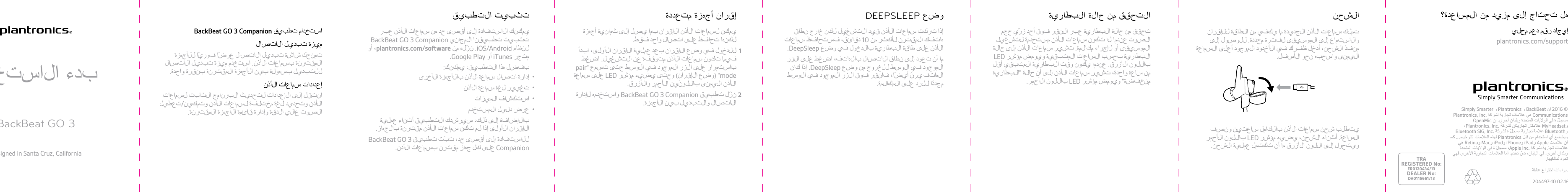 TRAREGISTERED No:ER0120434/13DEALER No:DA0115661/13تحق ق  من حالة  ا لبط ا ر ي ة  عبر  ا لنقر  فو ق  أحد  زر َ ّ ي حج ما لصو ت  عن د م ا  لا  تك و ن  سم اعات ا ل أ ذن  م ست خ د م ة  ل تش غ ي لا ل م وسيقى  أو ل إ جر ا ء  مكا لم ة . تشي ر  سم ا ع ا ت  الأ ذن إ لى  حالةا لبط ا ر ي ة  ب ح سب  الساعات ا ل م تب ق ي ة  و ي و مض م ؤشر  LEDبا للون  الأزرق. عن د م ا  يك و ن  و قت  ا لبط ا ر ي ة  ا ل م تب ق ي  أ قلمن سا ع ة  و احد ة ،  تشي ر  سم اعات الأ ذن إ لى  أن حالة  &quot;ا لبط ا ر ي ةم ن خ فض ة &quot; ويو مض م ؤشر  L E D با للون  الأحمر.ا لتح قق  من حالة  ا لبط ا ر ي ةإذا تر كت  سم اعات ا ل أ ذن قي د  ا ل تش غ ي ل  لكن  خ ا رج  نط ا قه ا تفك  ا ل م قتر ن  ل أ كثر  من 1 0 د ق ا ئق ،  فست ح ا ف ظ  سم اعاتالأ ذن على  طاقة  ا لبط ا ر ي ة  با ل دخول  في  وضع  DeepSleep.ما أن تع و د  إ لى  نط ا ق  الاتصال ب ا ل ه ا تف ،  ا ضغ ط  على  ا لزرا ل م وجو د  في  ا ل و سط  للخر وج  من وضع  DeepSleep. إذا كانا ل ه ا تف  يرن ّ  أ يض ً ا ،  فا نقر  فو ق  ا لزر  ا ل م وجو د  في  ا ل و سطمجد د ً ا  للر د  على  ا لمكا لم ة .وضع  DEEPSLEEPي م كن  لسم اعات الأ ذن ا ل إ قر ا ن  بم ا  يص ل  إ لى  ثم ا ني ة  أجهزةلكن ه ا  تح ا فظ  على  ا تص ا ل  و ا حد  فق ط .1لل دخول  في  وضع  الإقران بع د  ع م لي ة  الإقران ا ل أ و لى ،  ا بد أفي م ا  تك و ن  سم اعات الأ ذن م ت و قف ة  عن  ا ل تش غ ي ل . ا ضغ طباستمرار على  ا لزر  ا ل م وجو د  في  ا ل و سط  حتى  تس م ع  &quot;pairmode&quot; )وضع  الإقران( و حتى  يضي ء  م ؤشر  L E D على  سم ا ع ةا ل أ ذن ا لي م نى  ب ا ل ل و ن َ ين  الأحمر والأزرق.2نز ّ ل  تطبيق  BackBeat GO 3 Companion و ا ست خ د م ه  لإدارةالاتصال و ا ل تب د ي ل  بي ن  ا لأجهزة .إ قر ا ن  أجهزة  م تع د د ةي م كنك  الاستفا دة  إ لى  أ قصى  حد  من سم اعات ا ل أ ذن  عبرتثبيت  تطبي ق ن ا  ا ل م ج ا ني  BackBeat GO 3 Companionلنظ ا م  iOS/Android. نز ّ ل ه  من plantronics.com/software، أوم تج ر  iTunes أو Google Play.ب فض ل  هذا  ا لتطبيق ،  ي م كنك :•إدارة ا تص ا ل  سم ا ع ة  الأ ذن بالأجهزة  ا ل أ خرى•تغيي ر  لغ ة  سم ا ع ة  الأ ذن•استكشاف ا ل م يز ا ت•ع رض  د ليل  ا ل م ست خ د مب ا ل إضا ف ة  إ لى  ذ لك ،  سي ر ش د ك  ا لتطبيق  أ ثن ا ء  ع م لي ةالإقران ا ل أ و لى  إذا لم  تك ن  سم اعات الأ ذن م قتر ن ة  ب ا لج ه ا ز .ل ل ا ستف ا د ة  إ لى  أ قصى  حد ،  ثبّت تطبي ق  BackBeat GO 3Companion على  كل  جه ا ز  م قتر ن  بسم اعات الأ ذن.تثبيت  ا لتطبيق  ا ست خ د ا م  تطبيق  BackBeat GO 3 Companionم يز ة  تب د ي ل  الاتصالتم نحك  شاشة  تب د ي ل  الاتصال ع رض ً ا  فو ري ً ا  للأجهزةا ل م قتر ن ة  بسم اعات الأ ذن. ا ست خ د م  م يز ة  تب د ي ل  الاتصالل ل تب د ي ل  بس ه و ل ة  بي ن  الأجهزة  ا ل م قتر ن ة  بنق ر ة  و ا حد ة .إعدادات سم اعات الأ ذنا نتق ل  إ لى  الإعدادات لتح د يث  ا لبر ن ا م ج  ا ل ث ا بت  لسم اعاتا ل أ ذن وتحديد  لغ ة  م ختلف ة  لسم اعات ا ل أ ذن  وت م كين /تع طيلا لصو ت  ع ا لي  ا لدقة  وإدارة ق ا ئم ة  الأجهزة  ا ل م قتر ن ة .بد ء  الاستخد ا مBackBeat GO 3Designed in Santa Cruz, Californiaإ يج ا د رق م د ع م م ح ليplantronics.com/supportق ر ا ء ة د ليل ا ل مستخ د معبر ا ل إ نتر نتplantronics.com/documentationهلتحتاجإلىمزيدمنالمساعدة؟©2016إنPlantronics, Inc.وBackBeatوDeepSleepوPlantronicsوSimply SmarterCommunicationsهيعل ا م اتتج ا ريةلشركةPlantronics, Inc.مسج ّ لةفيا لولايات المتحدة وبل د ا ن أ خ رى ، وPLTهيعل ا م ةتج ا ريةلشركةPlantronics, Inc..وiPhone وiTunesه م اعل ا مت ا نتج ا ريت ا نلشرك ةApple Inc.مسج ّ لتا نفيا لول اياتا لمتحد ة وف يب ل دا ن أ خرى .إنBluetoothعلا م ةتجا ريةمسج ّ لةم ملوكةمنقبلشركةBluetoothSIG, Inc.وأياستخداممنقبلPlantronics, Inc.ل ه ذ ه ا لعل ا م ةيتمبم وجبترخيص.أما العلاماتا لتج ا رية ا ل أخرىفهيتعو دلم ا لكيه ا .برا ءاتاختراععالقة .204497-XX 02.16نارقإلل ةقاطلا نم يفكي ام ةديدجلا نذألا تاعامس كلمتىلإ لوصولل .ةددحم ةرتفل ىقيسوملا ىلإ عامتسالاوةعامسلا ىلعأ دوجوملا دودخألا يف كرفظ لخدأ ،نحشلا ذفنم.لفسألا وحن هبحساو ىنميلافصنو نيتعاس لماكلاب نذألا تاعامس نحش بلطتيرمحألا نوللاب LED رشؤم ءيضي ،نحشلا ءانثأ .ةعاسلا.نحشلا ةيلمع لمتكت نأ ام قرزألا نوللا ىلإ لوحتيونحشلا ؟ةدعاسملا نم ديزم ىلإ جاتحت لهيلحم معد مقر داجيإplantronics.com/support Simply Smarter و Plantronics و BackBeat نإ 2016 © Plantronics, Inc. ﺔﻛرﺷﻟ ﺔﯾرﺎﺟﺗ تﺎﻣﻼﻋ ﻲھ CommunicationsOpenMic نإ .ىرﺧأ نادﻠﺑو ةدﺣﺗﻣﻟا تﺎﯾﻻوﻟا ﻲﻓ ة ّلﺟﺳﻣ،Plantronics, Inc. ﺔﻛرﺷﻟ نﺎﺗﯾرﺎﺟﺗ نﺎﺗﻣﻼﻋ MyHeadsetو Bluetooth SIG, Inc. ﺔﻛرﺷﻟ ة ّلﺟﺳﻣ ﺔﯾرﺎﺟﺗ ﺔﻣﻼﻋ Bluetoothو ﺎﻣﻛ .صﯾﺧرﺗﻠﻟ تﺎﻣﻼﻌﻟا هذﮭﻟ Plantronics لﺑﻗ نﻣ مادﺧﺗﺳا يأ ﻊﺿﺧﯾو ﻲھ Retinaو Macو iPodو iPhoneو iPadو Apple تﺎﻣﻼﻋ نأ ةدﺣﺗﻣﻟا تﺎﯾﻻوﻟا ﻲﻓ ة ّلﺟﺳﻣ ،Apple Inc. ﺔﻛرﺷﻟ ﺔﯾرﺎﺟﺗ تﺎﻣﻼﻋ ﻲﮭﻓ ىرﺧﻷا ﺔﯾرﺎﺟﺗﻟا تﺎﻣﻼﻌﻟا ﺎﻣأ .مدﺧﺗ  ُسﺗ ،نﺎﺑﺎﯾﻟا ﻲﻓ .ىرﺧأ نادﻠﺑو.ﺎﮭﯾﻛﻟﺎﻣﻟ دوﻌﺗﺔﻘﻟﺎﻋ عاﺮﺘﺧا تاءاﺮﺑ.204497-10 02.16