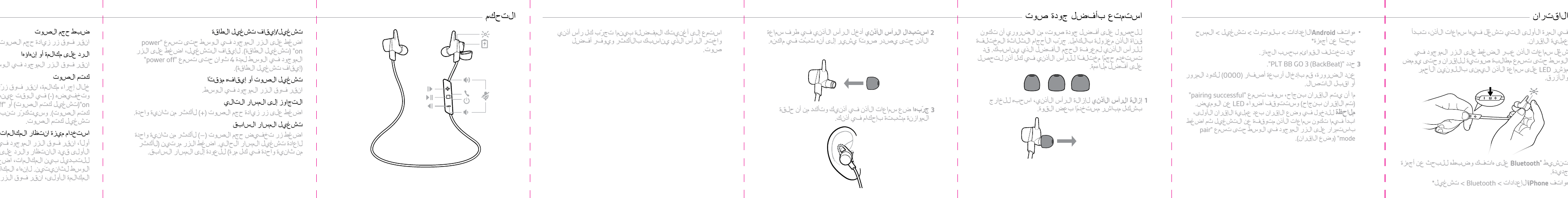 في  ا لمرة  الأولى ا ل تي  تش غ ّ ل  في ه ا  سم اعات ا ل أ ذن،  تب د أع م لي ة  الإقر ا ن .1شغ ّ ل  سم اعات ا ل أ ذن  عبر  ا لضغ ط  على  ا لزر  ا ل م وجو د  فيالوسط حتى تسم ع  م ط ا لب ة  صو ت ي ة  لل إ قر ا ن  و حتى  ي و مضم ؤشر  L E D على  سم ا ع ة  الأ ذن ا لي م نى  ب ا ل ل و ن َ ين  ا ل أ حمرو ا ل أ زرق.2ت نشي ط  ®Bluetooth على  ه اتفك و ضب ط ه  ل لبحث  عن  أجهزةجديد ة .•هواتف  iPhoneالإعدادات &lt; Bluetooth &lt; تش غ ي ل *ا ل ا قتر ا ن  •ه و ا تف  Androidالإعدادات &lt; بل وتوث  &lt; تش غ ي ل  &lt; ا ل م سحبحث ً ا  عن  أجهزة**قد  تختلف  ا لقو ا ئم  ب ح سب  ا لج ه ا ز .3حد د  &quot;PLT BB GO 3 (BackBeat)&quot;.عن د  ا لضرور ة ،  قم  بإ دخ ا ل  أ ربع ة  أ صف ا ر  )0000( لكو د  ا لمرورأو ا قبل  الاتص ا ل .ما أن يت م  الإقران بنجاح،  سوف  تس م ع  &quot;pairing successful&quot;)تم  الإقران بنجاح( و ستت و ق ف  أ ضو ا ء  L E D عن  ا ل و م يض .م ل ا حظ ة  لل دخول  في  وضع  ا ل إ قر ا ن  بع د  ع م لي ة  ا ل إ قر ا ن  ا ل أ و لى ،ابد أ  في م ا  تكون  سم ا ع ا ت  ا ل أ ذن  م ت و قف ة  عن  ا ل تش غ ي ل  ثم  ا ضغ طب ا ست م ر ار على  ا لزر  ا ل م وجو د  في  ا ل و سط  حتى  تس م ع  &quot;pairmode&quot; )وضع  ا ل إ قر ا ن (.ل ل حص و ل  على  أ فض ل  جو د ة  صو ت ،  من ا لضروري أن تك و نقن ا ة  الأ ذن م عز ول ة  ب ا لك ا م ل . جر ّ ب الأحجا م  الثلاثة  ا ل م ختلف ةللر أس الأذ ني  ل م ع رف ة  ا لحج م  ا ل أ فض ل  ا لذي ي ن ا سب ك . قدتست خ د م  حجمًا م ختلف ً ا  للر أس الأ ذني في  كل  أ ذن ل ت حصلعلى  أ فض ل  ملا ءم ة .1إ ز ا لة  ا ل ر أس ا ل أ ذ ني  لإزالة  ا لر أس الأ ذني،  ا سحب ه  للخ ا رجبشك ل  مب اشر م ست خ د م ً ا  ب عض  ا لقو ة .2ا ست ب د ا ل  ا ل ر أس الأذني أ دخ ِ ل  ا لر أس الأ ذني في  ط رف  سم ا ع ةال أ ذن حتى  يص د ر  صو ت ً ا  يشي ر  إ لى  أنه  ثبُت في  م اكنه .ا ست م ت ع بأ فض ل  جو د ة  صو ت  3جر ّ به ا  ضع  سم اعات ا ل أ ذن في  أ ذ نيك  وت أ ك د  من أن حلق ةال م و ا زن ة  م ثبت ة  ب إ حك ا م  في  أ ذ نك .ا ست م ع  إ لى  أ غ ن يتك  ا ل م فض ل ة  بي ن م ا  تج ر ّ ب  كل  ر أس أ ذ نيو ا ختر  ا لر أس ا ل ذي ي ن ا سب ك  بالأكثر و ي وفر  أ فض لصو ت .ا لتحك م  تش غ ي ل /إ يق ا ف  تش غ ي ل  ا لط ا ق ةاضغ ط  على  ا لزر  ا ل م وجو د  في  ا ل و سط  حتى  تس م ع  &quot;powero n&quot;  ) تش غ ي ل  الطاقة (. ل إ يق ا ف  ا ل تش غ ي ل ،  ا ضغ ط  على  ا لزرا ل م وجو د  في  ا ل و سط  لم د ة  4 ثو ا ن ٍ  حتى  تس م ع  &quot;power off&quot;)إ يق ا ف  تش غ ي ل  ا لط ا ق ة (.تش غ ي ل  ا لصو ت  أو إ يق ا ف ه  م ؤ قت ً اا نقر  فو ق  ا لزر  ا ل م وجو د  في  ا ل و سط .ا لتج ا و ز  إ لى  ا ل مس ا ر  ا لت ا ليا ضغ ط  على  زر  زي ا د ة  حج م  ا لصو ت  )+(  ل أ كثر  من ثا نية  و احد ة .تش غ ي ل  ا ل مسا ر  ا لس ا بقا ضغ ط  زر  ت خ ف يض  حج م  ا لصو ت  )–(  ل أ كث ر  من ثا نية  و احد ةلإعا دة  تش غ ي ل  ا ل مس ا ر  ا لح ا لي . ا ضغ ط  ا لزر  م ر تي ن  )ل أ كثرمن ثا نية  و احد ة  في  كل  مرة ( للعو د ة  إ لى  ا ل مس ا ر  ا لس ا بق .ضب ط  حج م  ا لصو تانقر  فو ق  زر  زي ا د ة  حج م  ا لصو ت  )+(  أو ت خ ف يض ه  )–( .ا لر د  على  مك ا لم ة  أو إنهاؤهاا نقر  فو ق  ا لزر  ا ل م وجو د  في  ا ل و سط .كت م  ا لصو تخلال إ جر ا ء  مك ا لم ة ،  ا نقر  فو ق  زر ّ ي زي ا د ة  حج م  ا لصو ت  )+(و ت خ ف يض ه  )-( في  ا ل و قت  عين ه . ستس م ع  &quot;muteon&quot; ) تش غ ي ل  كت م  ا لصو ت ( أو &quot;mute off&quot; )إ يق ا ف  تش غ ي لكت م  ا لصو ت (. وسيتكرّر تنبي ه  كل ّ  1 5 د قيق ة  عن دتش غ ي ل  كت م  ا لصو ت .ا ست خ د ا م  م يز ة  ا نتظ ا ر  المكالم اتأ ول ا ً ،  ا نقر  فو ق  ا لزر  ا ل م وجو د  في  ا ل و سط  ل وضع  المكالم ةالأولى قي د  الانتظار و ا لر د  على  ا لمكالم ة  ا لثا نية .ل ل تب د ي ل  بي ن  المكالم ات،  ا ضغ ط  على  ا لزر  ا ل م وجو د  فيا ل و سط  لث ا نيت َ ين . لإنه ا ء  ا لمكا لم ة  ا لثا نية  و ا ست ر د ا دالمكالم ة  الأولى،  ا نقر  فو ق  ا لزر  ا ل م وجو د  في  ا ل و سط .