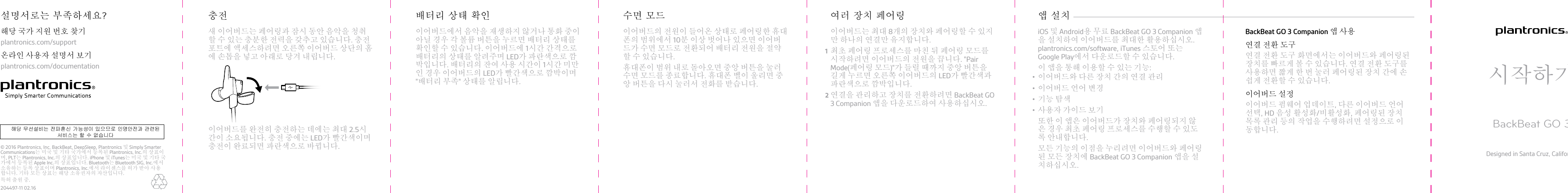 새 이어버드는 페어링과 잠시 동안 음악을 청취할 수 있는 충분한 전력을 갖추고 있습니다. 충전포트에 액세스하려면 오른쪽 이어버드 상단의 홈에 손톱을 넣고 아래로 당겨 내립니다.이어버드를 완전히 충전하는 데에는 최대 2.5시간이 소요됩니다. 충전 중에는 LED가 빨간색이며충전이 완료되면 파란색으로 바뀝니다.충전이어버드에서 음악을 재생하지 않거나 통화 중이아닐 경우 각 볼륨 버튼을 누르면 배터리 상태를확인할 수 있습니다. 이어버드에 1시간 간격으로배터리의 상태를 알려주며 LED가 파란색으로 깜박입니다. 배터리의 잔여 사용 시간이 1시간 미만인 경우 이어버드의 LED가 빨간색으로 깜박이며&quot;배터리 부족&quot; 상태를 알립니다.배터리 상태 확인이어버드의 전원이 들어온 상태로 페어링한 휴대폰의 범위에서 10분 이상 벗어나 있으면 이어버드가 수면 모드로 전환되어 배터리 전원을 절약할 수 있습니다.휴대폰이 범위 내로 돌아오면 중앙 버튼을 눌러수면 모드를 종료합니다. 휴대폰 벨이 울리면 중앙 버튼을 다시 눌러서 전화를 받습니다.수면 모드이어버드는 최대 8개의 장치와 페어링할 수 있지만 하나의 연결만 유지합니다.1최초 페어링 프로세스를 마친 뒤 페어링 모드를시작하려면 이어버드의 전원을 끕니다. &quot;PairMode(페어링 모드)&quot;가 들릴 때까지 중앙 버튼을길게 누르면 오른쪽 이어버드의 LED가 빨간색과파란색으로 깜박입니다.2연결을 관리하고 장치를 전환하려면 BackBeat GO3 Companion 앱을 다운로드하여 사용하십시오.여러 장치 페어링iOS 및 Android용 무료 BackBeat GO 3 Companion 앱을 설치하여 이어버드를 최대한 활용하십시오. plantronics.com/software, iTunes 스토어 또는Google Play에서 다운로드할 수 있습니다.이 앱을 통해 이용할 수 있는 기능:•이어버드와 다른 장치 간의 연결 관리•이어버드 언어 변경•기능 탐색•사용자 가이드 보기또한 이 앱은 이어버드가 장치와 페어링되지 않은 경우 최초 페어링 프로세스를 수행할 수 있도록 안내합니다.모든 기능의 이점을 누리려면 이어버드와 페어링된 모든 장치에 BackBeat GO 3 Companion 앱을 설치하십시오.앱 설치 BackBeat GO 3 Companion 앱 사용연결 전환 도구연결 전환 도구 화면에서는 이어버드와 페어링된장치를 빠르게 볼 수 있습니다. 연결 전환 도구를사용하면 짧게 한 번 눌러 페어링된 장치 간에 손쉽게 전환할 수 있습니다.이어버드 설정이어버드 펌웨어 업데이트, 다른 이어버드 언어선택, HD 음성 활성화/비활성화, 페어링된 장치목록 관리 등의 작업을 수행하려면 설정으로 이동합니다.시작하기BackBeat GO 3Designed in Santa Cruz, California해당 국가 지원 번호 찾기plantronics.com/support온라인 사용자 설명서 보기plantronics.com/documentation설명서로는 부족하세요?© 2016 Plantronics, Inc. BackBeat, DeepSleep, Plantronics 및 Simply Smarter Communications는 미국 및 기타 국가에서 등록된 Plantronics, Inc.의 상표이며, PLT는 Plantronics, Inc.의 상표입니다. iPhone 및 iTunes는 미국 및 기타 국가에서 등록된 Apple Inc.의 상표입니다. Bluetooth는 Bluetooth SIG, Inc.에서소유하는 등록 상표이며 Plantronics, Inc.에서 라이센스를 허가 받아 사용합니다. 기타 모든 상표는 해당 소유권자의 자산입니다.특허 출원 중.204497-11 02.16해당 무선설비는 전파혼신 가능성이 있으므로 인명안전과 관련된  서비스는 할 수 없습니다