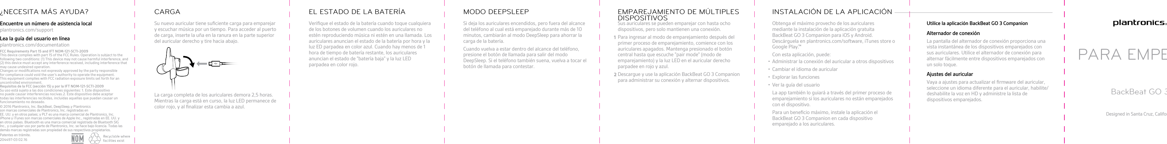 Su nuevo auricular tiene suﬁciente carga para emparejary escuchar música por un tiempo. Para acceder al puertode carga, inserte la uña en la ranura en la parte superiordel auricular derecho y tire hacia abajo.La carga completa de los auriculares demora 2,5 horas.Mientras la carga está en curso, la luz LED permanece decolor rojo, y al ﬁnalizar esta cambia a azul.CARGAVeriﬁque el estado de la batería cuando toque cualquierade los botones de volumen cuando los auriculares noestén reproduciendo música ni estén en una llamada. Losauriculares anuncian el estado de la batería por hora y laluz ED parpadea en color azul. Cuando hay menos de 1hora de tiempo de batería restante, los auricularesanuncian el estado de &quot;batería baja&quot; y la luz LEDparpadea en color rojo.EL ESTADO DE LA BATERÍASi deja los auriculares encendidos, pero fuera del alcancedel teléfono al cual está emparejado durante más de 10minutos, cambiarán al modo DeepSleep para ahorrar lacarga de la batería.Cuando vuelva a estar dentro del alcance del teléfono,presione el botón de llamada para salir del modoDeepSleep. Si el teléfono también suena, vuelva a tocar elbotón de llamada para contestar.MODO DEEPSLEEPSus auriculares se pueden emparejar con hasta ochodispositivos, pero solo mantienen una conexión.1Para ingresar al modo de emparejamiento después delprimer proceso de emparejamiento, comience con losauriculares apagados. Mantenga presionado el botóncentral hasta que escuche &quot;pair mode&quot; (modo deemparejamiento) y la luz LED en el auricular derechoparpadee en rojo y azul.2Descargue y use la aplicación BackBeat GO 3 Companionpara administrar su conexión y alternar dispositivos.EMPAREJAMIENTO DE MÚLTIPLESDISPOSITIVOS Obtenga el máximo provecho de los auricularesmediante la instalación de la aplicación gratuitaBackBeat GO 3 Companion para iOS y Android.Descárguela en  plantronics.com/software, iTunes store oGoogle Play.Con esta aplicación, puede:•Administrar la conexión del auricular a otros dispositivos• Cambiar el idioma de auricular• Explorar las funciones• Ver la guía del usuarioLa app también lo guiará a través del primer proceso deemparejamiento si los auriculares no están emparejadoscon el dispositivo.Para un beneﬁcio máximo, instale la aplicación elBackBeat GO 3 Companion en cada dispositivoemparejado a los auriculares.INSTALACIÓN DE LA APLICACIÓN Utilice la aplicación BackBeat GO 3 CompanionAlternador de conexiónLa pantalla del alternador de conexión proporciona unavista instantánea de los dispositivos emparejados consus auriculares. Utilice el alternador de conexión paraalternar fácilmente entre dispositivos emparejados conun solo toque.Ajustes del auricularVaya a ajustes para actualizar el ﬁrmware del auricular,seleccione un idioma diferente para el auricular, habilite/deshabilite la voz en HD y administre la lista dedispositivos emparejados.PARA EMPEZARBackBeat GO 3Designed in Santa Cruz, CaliforniaEncuentre un número de asistencia localplantronics.com/supportLea la guía del usuario en líneaplantronics.com/documentation¿NECESITA MÁS AYUDA?© 2016 Plantronics, Inc. BackBeat, DeepSleep,  y Plantronics son marcas comerciales de Plantronics, Inc. registradas enEE. UU. y en otros países; y PLT es una marca comercial de Plantronics, Inc.iPhone y iTunes son marcas comerciales de Apple Inc., registradas en EE. UU. yen otros países. Bluetooth es una marca comercial registrada de Bluetooth SIGInc., y cualquier uso por parte de Plantronics, Inc. se hace bajo licencia. Todas lasdemás marcas registradas son propiedad de sus respectivos propietarios.Patentes en trámite.204497-03 02.16TMFCC Requirements Part 15 and IFT NOM-121-SCTI-2009This device complies with part 15 of the FCC Rules. Operation is subject to the following two conditions: (1) This device may not cause harmful interference, and (2) this device must accept any interference received, including interference that may cause undesired operation.Changes or modiﬁcations not expressly approved by the party responsible for compliance could void the user’s authority to operate the equipment.This equipment complies with FCC radiation exposure limits set forth for an uncontrolled environment.Requisitos de la FCC (sección 15) y por la IFT NOM-121-SCTI-2009Su uso está sujeto a las dos condiciones siguientes: 1. Este dispositivo no puede causar interferencias nocivas.2. Este dispositivo debe aceptar todas las interferencias recibidas, incluidas aquellas que puedan causar un funcionamiento no deseado.