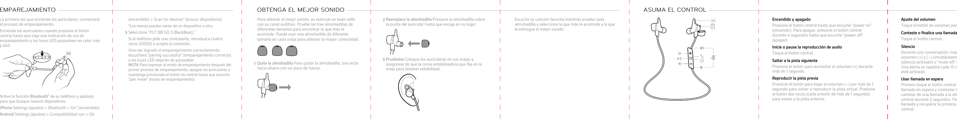 La primera vez que encienda los auriculares, comenzaráel proceso de emparejamiento.1Encienda los auriculares cuando presione el botóncentral hasta que oiga una indicación de voz deemparejamiento y las luces LED parpadeen en color rojoy azul.2Active la función Bluetooth® de su teléfono y ajústelapara que busque nuevos dispositivos.•iPhone Settings (ajustes) &gt; Bluetooth &gt; On* (encendido)•Android Settings (ajustes) &gt; Compatibilidad con &gt; OnEMPAREJAMIENTO (encendido) &gt; Scan for devices* (buscar dispositivos)*Los menús pueden variar de un dispositivo a otro.3Seleccione “PLT BB GO 3 (BackBeat).”Si el teléfono pide una contraseña, introduzca cuatroceros (0000) o acepte la conexión.Una vez logrado el emparejamiento correctamente,escuchará &quot;pairing successful&quot; (emparejamiento correcto)y las luces LED dejarán de parpadear.NOTA Para ingresar al modo de emparejamiento después delprimer proceso de emparejamiento, apague los auriculares ymantenga presionado el botón de central hasta que escuche&quot;pair mode&quot; (modo de emparejamiento).Para obtener el mejor sonido, es esencial un buen sellocon su canal auditivo. Pruebe las tres almohadillas de  1Quite la almohadilla Para quitar la almohadilla, tire rectohacia afuera con un poco de fuerza.2Reemplace la almohadilla Presione la almohadilla sobreOBTENGA EL MEJOR SONIDO la punta del auricular hasta que encaje en su lugar.3Pruébelos Coloque los auriculares en sus orejas yasegúrese de que la curva estabilizadora que ﬁja en laoreja para obtener estabilidad.Escuche su canción favorita mientras prueba cadaalmohadilla y seleccione la que más le acomode y la quele entregue el mejor sonido.ASUMA EL CONTROL Encendido y apagadoPresione el botón central hasta que escuche &quot;power on&quot;(encender). Para apagar, presione el botón centraldurante 4 segundos hasta que escuche &quot;power off&quot;(apagar).Inicie o pause la reproducción de audioToque el botón central.Saltar a la pista siguientePresione el botón para aumentar el volumen (+) durantemás de 1 segundo.Reproducir la pista previaPresione el botón para bajar el volumen (–) por más de 1segundo para volver a reproducir la pista actual. Presioneel botón dos veces (cada presión de más de 1 segundo)para volver a la pista anterior.Ajuste del volumenToque el botón de volumen para subirlo (+) o bajarlo (–).Conteste o ﬁnalice una llamadaToque el botón central.SilencioDurante una conversación, toque los botones devolumen (+) y (–) simultáneamente. Escuchará &quot;mute on&quot;(silencio activado) o &quot;mute off&quot; (silencio desactivado).Una alerta se repetirá cada 15 minutos cuando el silencioesté activado.Usar llamada en esperaPrimero toque el botón central para dejar la primerallamada en espera y contestar la segunda llamada. Paracambiar de una llamada a la otra, presione el botóncentral durante 2 segundos. Para ﬁnalizar la segundallamada y recuperar la primera, toque el botón decentral.diferentes tamaños para encontrar la que más le acomode. Puede usar una almohadilla de diferentetamaño en cada oreja para obtener la mayor comodidad. 