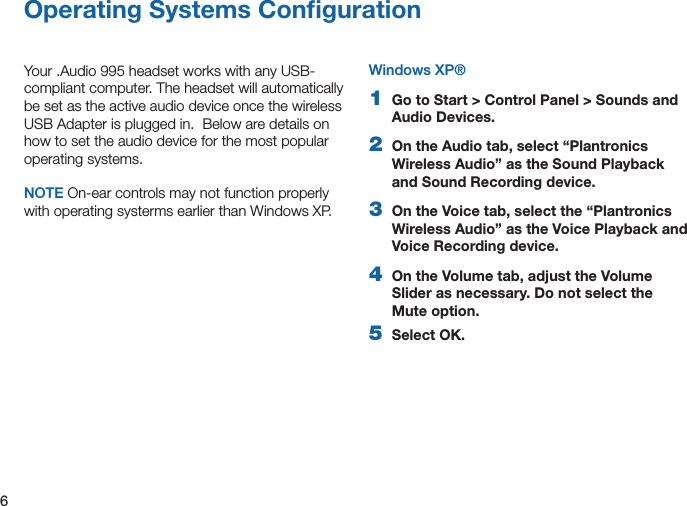 6Operating Systems ConﬁgurationYour .Audio 995 headset works with any USB-compliant computer. The headset will automatically be set as the active audio device once the wireless USB Adapter is plugged in.  Below are details on how to set the audio device for the most popular operating systems.NOTE On-ear controls may not function properly with operating systerms earlier than Windows XP.Windows XP®1  Go to Start &gt; Control Panel &gt; Sounds and Audio Devices.2   On the Audio tab, select “Plantronics Wireless Audio” as the Sound Playback and Sound Recording device.3  On the Voice tab, select the “Plantronics Wireless Audio” as the Voice Playback and Voice Recording device.4  On the Volume tab, adjust the Volume Slider as necessary. Do not select the Mute option.5   Select OK.