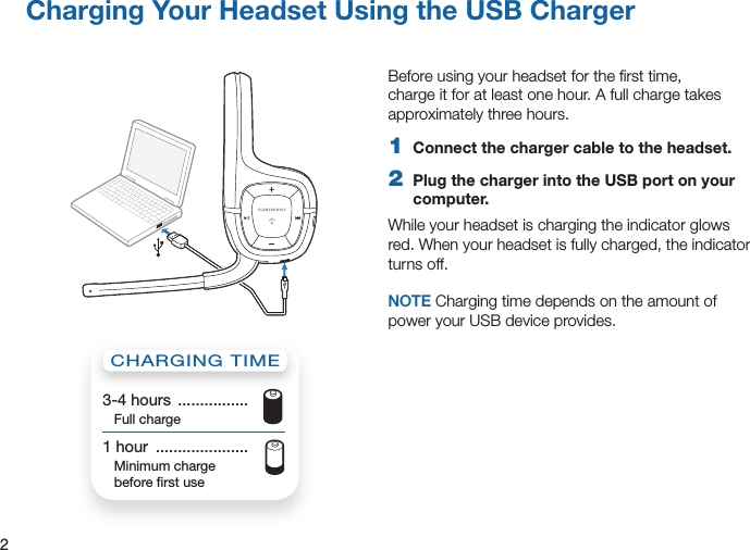 2Charging Your Headset Using the USB ChargerBefore using your headset for the ﬁrst time, charge it for at least one hour. A full charge takes approximately three hours.1  Connect the charger cable to the headset.2  Plug the charger into the USB port on your computer. While your headset is charging the indicator glows red. When your headset is fully charged, the indicator turns off.NOTE Charging time depends on the amount of power your USB device provides.CHARGING TIME3-4 hours  ................  Full charge1 hour  .....................   Minimum charge  before ﬁrst use