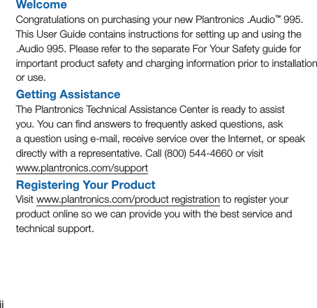 iiWelcomeCongratulations on purchasing your new Plantronics .Audio™ 995. This User Guide contains instructions for setting up and using the .Audio 995. Please refer to the separate For Your Safety guide for important product safety and charging information prior to installation or use.Getting AssistanceThe Plantronics Technical Assistance Center is ready to assist  you. You can ﬁnd answers to frequently asked questions, ask  a question using e-mail, receive service over the Internet, or speak directly with a representative. Call (800) 544-4660 or visit  www.plantronics.com/supportRegistering Your ProductVisit www.plantronics.com/product registration to register your  product online so we can provide you with the best service and technical support.