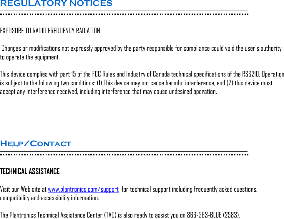 REGULATORY NOTICES  EXPOSURE TO RADIO FREQUENCY RADIATION  Changes or modifications not expressly approved by the party responsible for compliance could void the user&apos;s authority to operate the equipment. This device complies with part 15 of the FCC Rules and Industry of Canada technical specifications of the RSS210. Operation is subject to the following two conditions: (1) This device may not cause harmful interference, and (2) this device must accept any interference received, including interference that may cause undesired operation.    Help/Contact   TECHNICAL ASSISTANCE  Visit our Web site at www.plantronics.com/support  for technical support including frequently asked questions, compatibility and accessibility information.   The Plantronics Technical Assistance Center (TAC) is also ready to assist you on 866-363-BLUE (2583). 