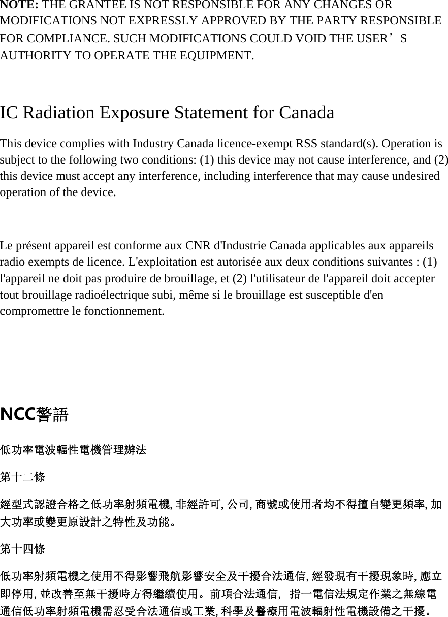 NOTE: THE GRANTEE IS NOT RESPONSIBLE FOR ANY CHANGES OR MODIFICATIONS NOT EXPRESSLY APPROVED BY THE PARTY RESPONSIBLE FOR COMPLIANCE. SUCH MODIFICATIONS COULD VOID THE USER’S AUTHORITY TO OPERATE THE EQUIPMENT.  IC Radiation Exposure Statement for Canada This device complies with Industry Canada licence-exempt RSS standard(s). Operation is subject to the following two conditions: (1) this device may not cause interference, and (2) this device must accept any interference, including interference that may cause undesired operation of the device.  Le présent appareil est conforme aux CNR d&apos;Industrie Canada applicables aux appareils radio exempts de licence. L&apos;exploitation est autorisée aux deux conditions suivantes : (1) l&apos;appareil ne doit pas produire de brouillage, et (2) l&apos;utilisateur de l&apos;appareil doit accepter tout brouillage radioélectrique subi, même si le brouillage est susceptible d&apos;en compromettre le fonctionnement.   NCC警語 低功率電波輻性電機管理辦法 第十二條 經型式認證合格之低功率射頻電機,非經許可,公司,商號或使用者均不得擅自變更頻率,加大功率或變更原設計之特性及功能。第十四條 低功率射頻電機之使用不得影響飛航影響安全及干擾合法通信,經發現有干擾現象時,應立即停用,並改善至無干擾時方得繼續使用。前項合法通信, 指一電信法規定作業之無線電通信低功率射頻電機需忍受合法通信或工業,科學及醫療用電波輻射性電機設備之干擾。 