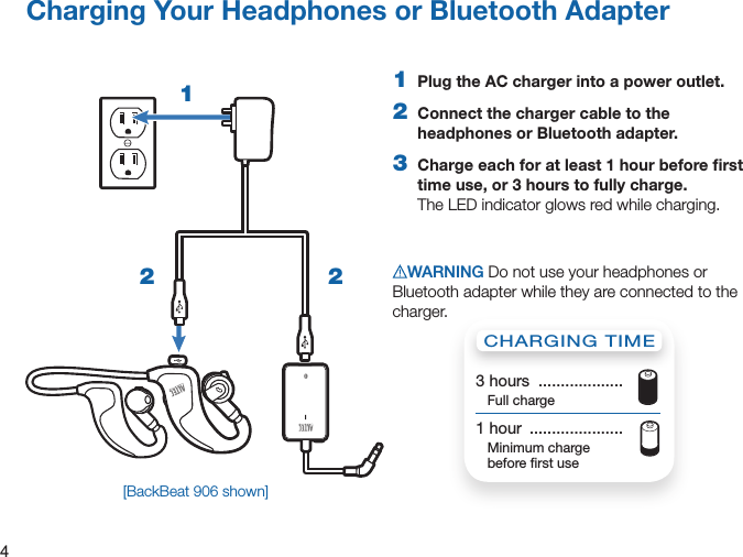 4Charging Your Headphones or Bluetooth Adapter1  Plug the AC charger into a power outlet.2  Connect the charger cable to the headphones or Bluetooth adapter.3  Charge each for at least 1 hour before ﬁrst time use, or 3 hours to fully charge. The LED indicator glows red while charging.WARNING Do not use your headphones or Bluetooth adapter while they are connected to the charger.12 2CHARGING TIME3 hours  ...................  Full charge1 hour  .....................   Minimum charge  before ﬁrst use[BackBeat 906 shown]