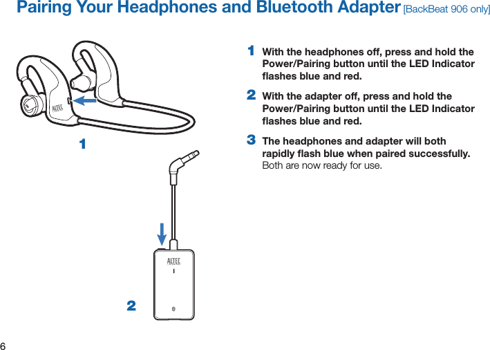 61  With the headphones off, press and hold the Power/Pairing button until the LED Indicator ﬂashes blue and red. 2  With the adapter off, press and hold the Power/Pairing button until the LED Indicator ﬂashes blue and red. 3  The headphones and adapter will both rapidly ﬂash blue when paired successfully.  Both are now ready for use.Pairing Your Headphones and Bluetooth Adapter [BackBeat 906 only]12