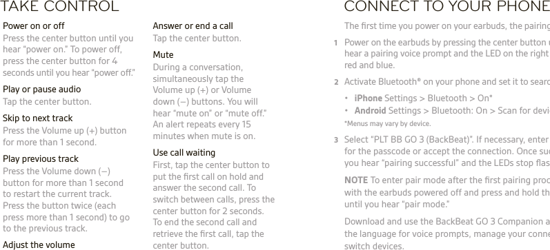 TAKE CONTROL  Answer or end a call  Tap the center button. Mute  During a conversation, simultaneously tap the  Volume up (+) or Volume  down (–) buttons. You will  hear “mute on” or “mute off.”  An alert repeats every 15 minutes when mute is on.  Use call waiting  First, tap the center button to  put the ﬁrst call on hold and answer the second call. To  switch between calls, press the center button for 2 seconds.  To end the second call and retrieve the ﬁrst call, tap the center button.  Power on or off  Press the center button until you hear “power on.” To power off, press the center button for 4 seconds until you hear “power off.”  Play or pause audio  Tap the center button.  Skip to next track   Press the Volume up (+) button for more than 1 second.  Play previous track  Press the Volume down (–) button for more than 1 second to restart the current track. Press the button twice (each press more than 1 second) to go to the previous track. Adjust the volume  Tap the Volume up (+) or Volume down (–) button.CONNECT TO YOUR PHONE The ﬁrst time you power on your earbuds, the pairing process begins.1  Power on the earbuds by pressing the center button until you  hear a pairing voice prompt and the LED on the right earbud ﬂashes  red and blue.2  Activate Bluetooth® on your phone and set it to search for new devices. • iPhone Settings &gt; Bluetooth &gt; On* • Android Settings &gt; Bluetooth: On &gt; Scan for devices*  *Menus may vary by device.3  Select “PLT BB GO 3 (BackBeat)”. If necessary, enter four zeros (0000) for the passcode or accept the connection. Once successfully paired, you hear “pairing successful” and the LEDs stop ﬂashing. NOTE To enter pair mode after the ﬁrst pairing process, start  with the earbuds powered off and press and hold the center button until you hear “pair mode.”   Download and use the BackBeat GO 3 Companion app to change the language for voice prompts, manage your connection and switch devices.  WARNING Always listen at moderate levels. See plantronics.com/healthandsafety for more information on headsets and hearing.NOTE See ‘For Your Safety’ booklet for important safety, charging, battery, and  regulatory information before you use this headset. This headset has an embedded, non-replaceable battery. Full user guide: plantronics.com/documentation.  Register your headset: plantronics.com/productregistration.