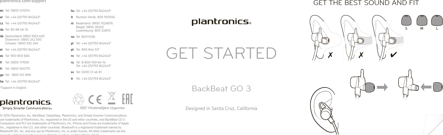 GET STARTEDBackBeat GO 3Designed in Santa Cruz, California© 2016 Plantronics, Inc. BackBeat, DeepSleep, Plantronics, and Simply Smarter Communications are trademarks of Plantronics, Inc. registered in the US and other countries, and BackBeat GO 3 Companion and PLT are trademarks of Plantronics, Inc. iPhone and iTunes are trademarks of Apple Inc., registered in the U.S. and other countries. Bluetooth is a registered trademark owned by Bluetooth SIG, Inc. and any use by Plantronics, Inc. is under license. All other trademarks are the property of their respective owners. Patents pending.  pn204497-04  02.16EEE Yönetmeliğine Uygundur ✗ ✗ ✔S M LGET THE BEST SOUND AND FIT en  Tel: 0800 410014ar  Tel: +44 (0)1793 842443*cs  Tel: +44 (0)1793 842443*da  Tel: 80 88 46 10de  Deutschland: 0800 9323 400 Österreich: 0800 242 500 Schweiz: 0800 932 340el  Tel: +44 (0)1793 842443*es  Tel: 900 803 666fi  Tel: 0800 117095fr  Tel: 0800 945770ga  Tel:  1800 551 896he  Tel: +44 (0)1793 842443**Support in Englishhu  Tel: +44 (0)1793 842443*it  Numero Verde: 800 950934nl  Nederland: 0800 7526876 België: 0800 39202 Luxembourg: 800 24870no  Tel: 80011336 pl  Tel: +44 (0)1793 842443*pt  Tel: 800 844 517ro  Tel: +44 (0)1793 842443*ru  Tel: 8-800-100-64-14 Tel: +44 (0)1793 842443*sv  Tel: 0200 21 46 81tr  Tel: +44 (0)1793 842443*plantronics.com/support
