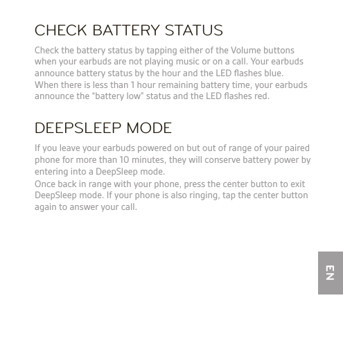 CHECK BATTERY STATUSDEEPSLEEP MODE  Check the battery status by tapping either of the Volume buttons when your earbuds are not playing music or on a call. Your earbuds announce battery status by the hour and the LED ﬂashes blue.  When there is less than 1 hour remaining battery time, your earbuds announce the “battery low” status and the LED ﬂashes red.  If you leave your earbuds powered on but out of range of your paired phone for more than 10 minutes, they will conserve battery power by entering into a DeepSleep mode.   Once back in range with your phone, press the center button to exit DeepSleep mode. If your phone is also ringing, tap the center button again to answer your call.EN